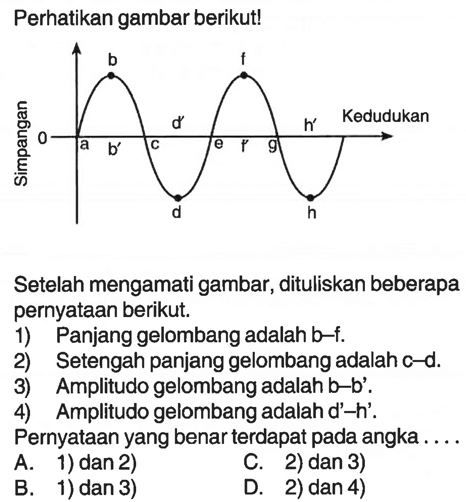 Perhatikan gambar berikut!Setelah mengamati gambar, dituliskan beberapa pernyataan berikut.1) Panjang gelombang adalah  b-f .2) Setengah panjang gelombang adalah c-d.3) Amplitudo gelombang adalah b-b'.4) Amplitudo gelombang adalah d'-h'.Pernyataan yang benar terdapat pada angka ....