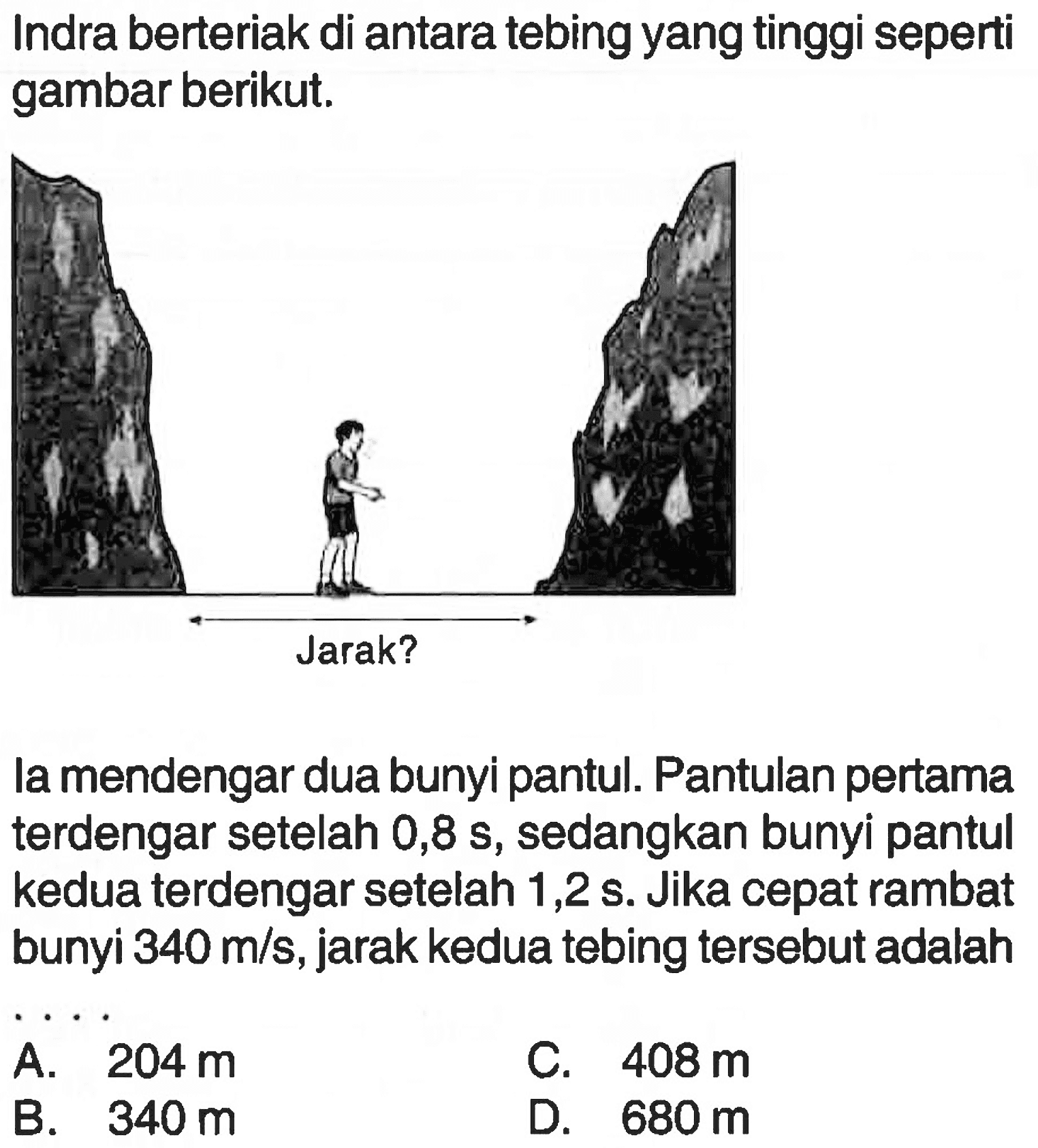 Indra berteriak di antaratebing yang tinggi seperti gambar berikut.la mendengar dua bunyi pantul. Pantulan pertama terdengar setelah  0,8 s , sedangkan bunyi pantul kedua terdengar setelah  1,2 s . Jika cepat rambat bunyi  340 m/s , jarak kedua tebing  tersebut adalah 