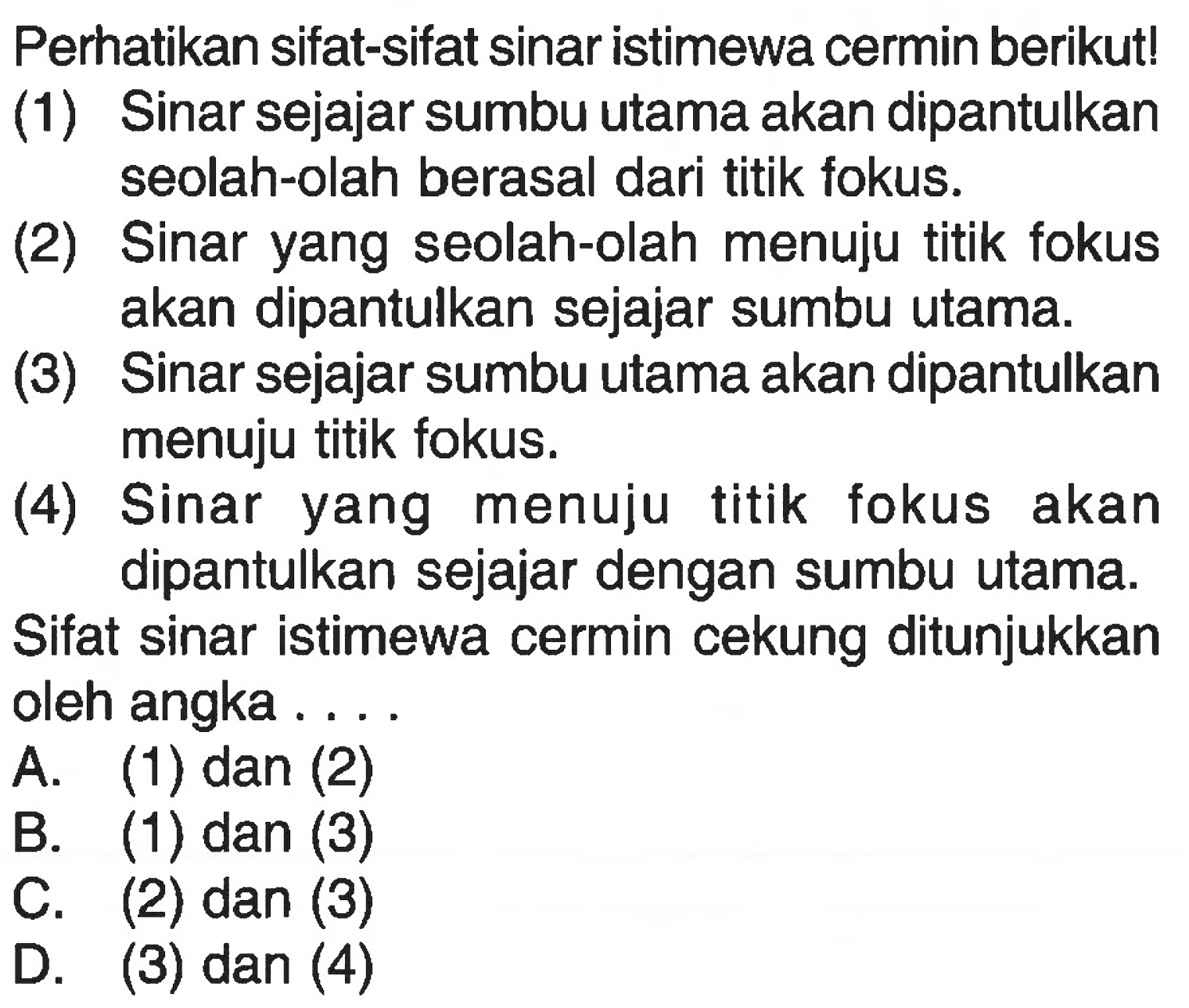 Perhatikan sifat-sifat sinar istimewa cermin berikut!(1) Sinar sejajar sumbu utama akan dipantulkan seolah-olah berasal dari titik fokus.(2) Sinar yang seolah-olah menuju titik fokus akan dipantulkan sejajar sumbu utama.(3) Sinar sejajar sumbu utama akan dipantulkan menuju titik fokus.(4) Sinar yang menuju titik fokus akan dipantulkan sejajar dengan sumbu utama.Sifat sinar istimewa cermin cekung ditunjukkan oleh angka ....A. (1) dan (2)B. (1) dan (3)C. (2) dan (3)D. (3) dan (4)