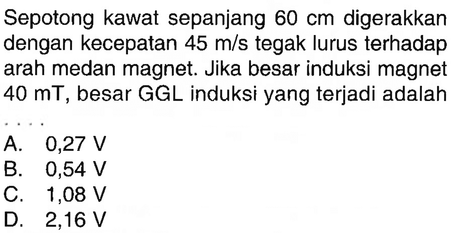 Sepotong kawat sepanjang 60 cm digerakkan dengan kecepatan 45 m/s tegak lurus terhadap arah medan magnet. Jika besar induksi magnet 40 mT, besar GGL induksi yang terjadi adalah .... 