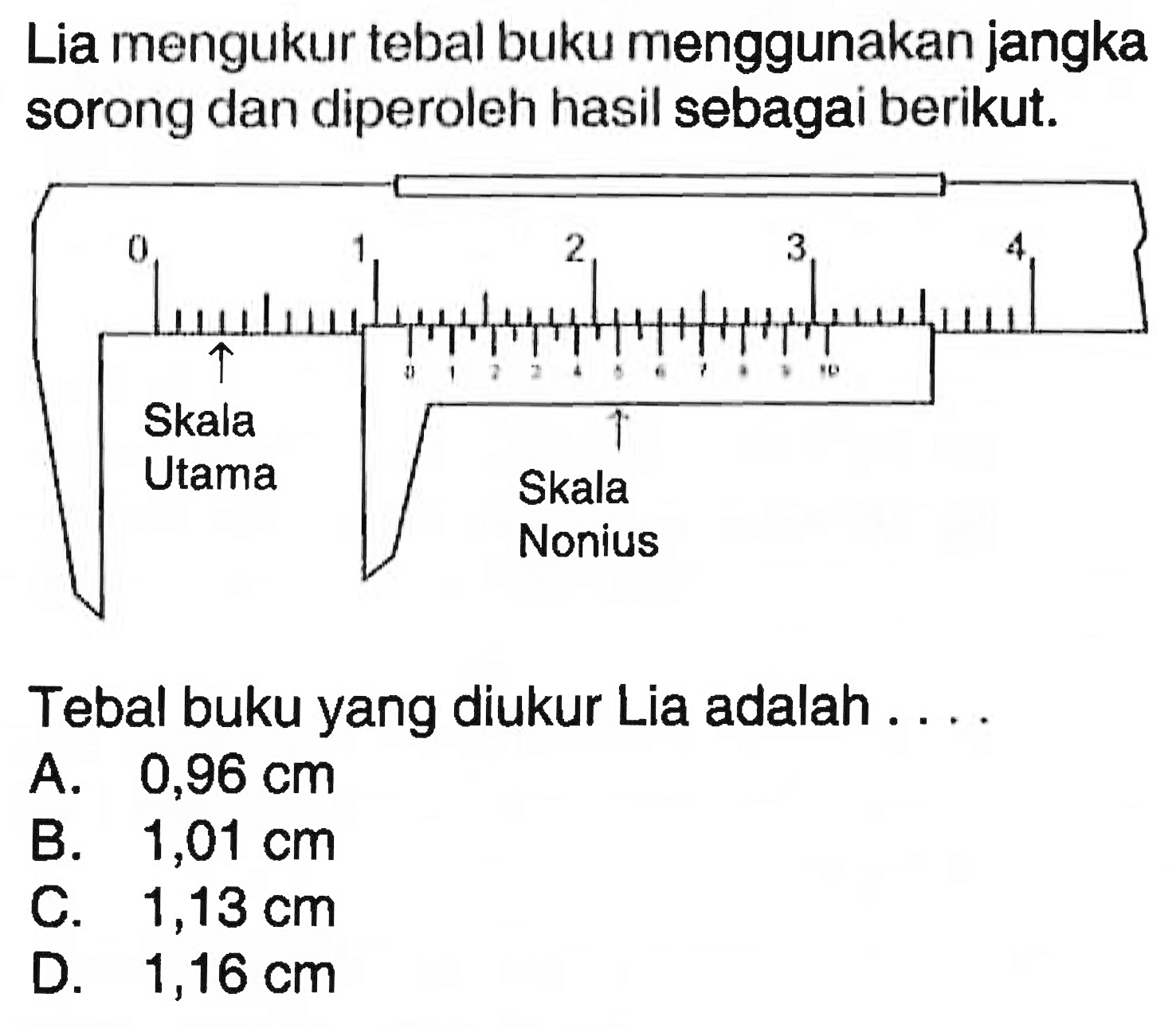 Lia mengukur tebal buku menggunakan jangka sorong dan diperoleh hasil sebagai berikut. 
0 1 2 3 4 Skala Utama 
0 1 2 3 4 5 6 7 8 9 10 Skala Nonius 
Tebal buku yang diukur Lia adalah ....