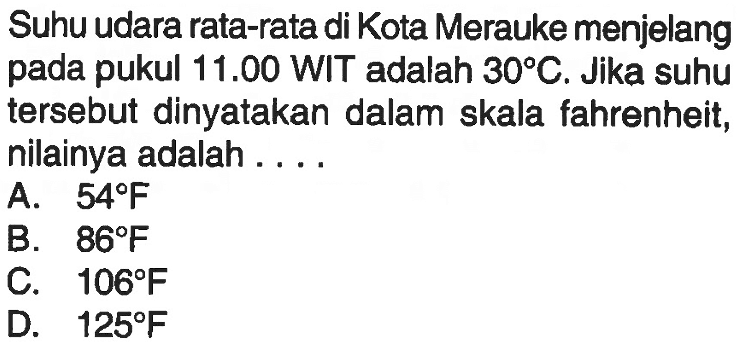 Suhu udara rata-rata di Kota Merauke menjelang pada pukul  11.00 WIT  adalah  30 C . Jika suhu tersebut dinyatakan dalam skala fahrenheit, nilainya adalah ....
A.  54 F 
B.  86 F 
C.  106 F 
D.  125 F 