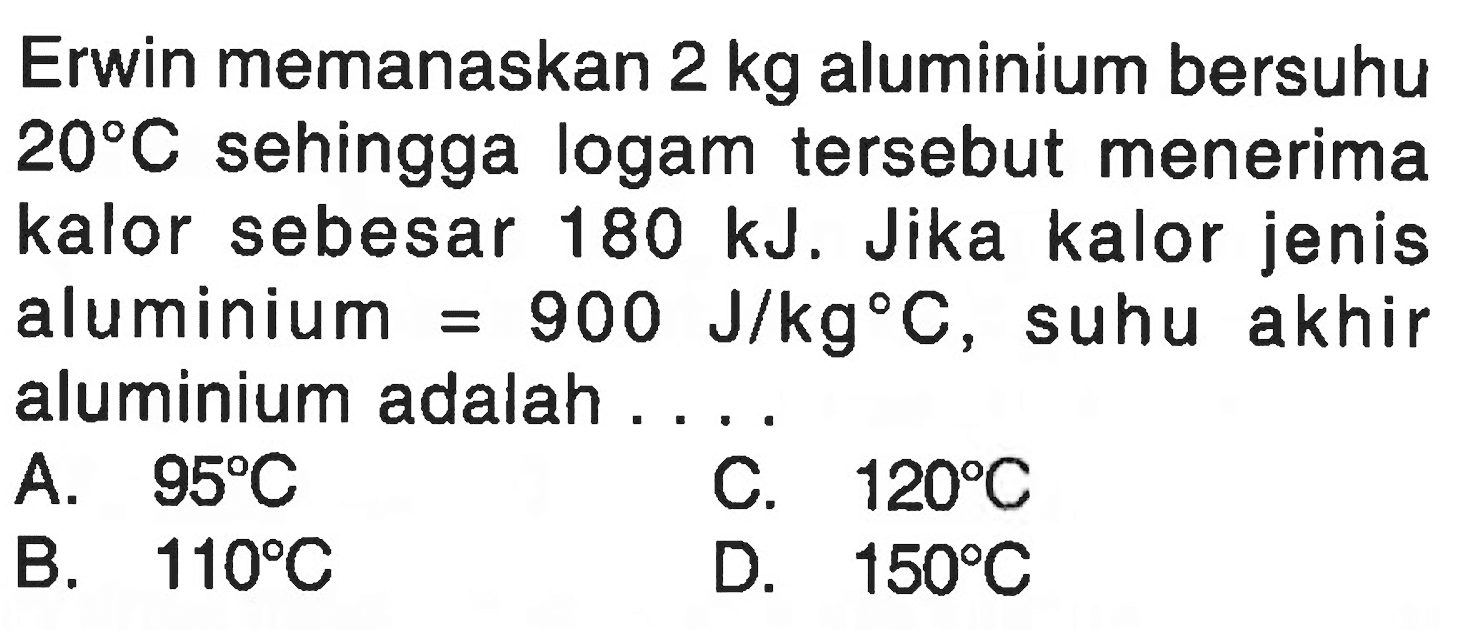 Erwin memanaskan  2 kg  aluminium bersuhu  20 C  sehingga logam tersebut menerima kalor sebesar  180 ~kJ . Jika kalor jenis aluminium  =900 J / kg C , suhu akhir aluminium adalah ....
A.  95 C 
C.  120 C 
B.  110 C 
D.  150 C 