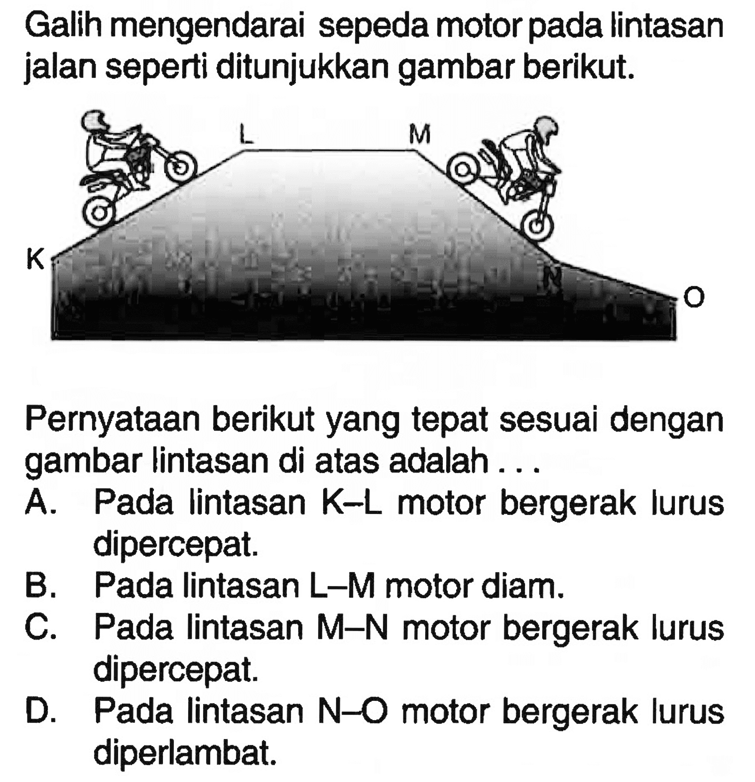 Galih mengendarai sepeda motor pada lintasan jalan seperti ditunjukkan gambar berikut.
K L M N O
Pernyataan berikut yang tepat sesuai dengan gambar lintasan di atas adalah ...

A. Pada lintasan  K-L  motor bergerak lurus dipercepat.
B. Pada lintasan  L-M  motor diam.
C. Pada lintasan M-N motor bergerak lurus dipercepat.
D. Pada lintasan N-O motor bergerak lurus diperlambat.