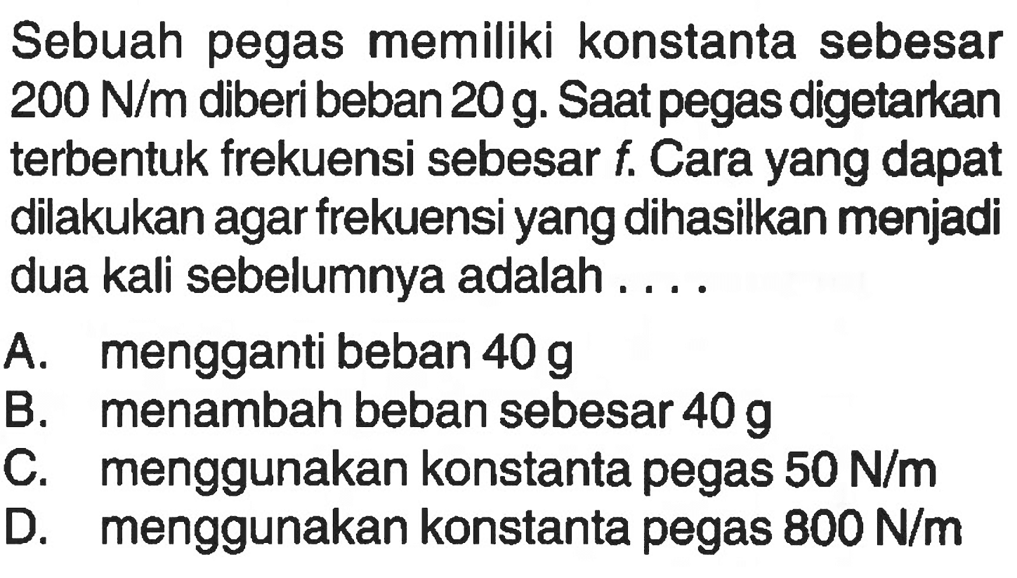 Sebuah pegas memiliki konstanta sebesar 200 N/m diberi beban 20 g. Saat pegas digetarkan terbentuk frekuensi sebesar f. Cara yang dapat dilakukan agar frekuensi yang dihasilkan menjadi dua kali sebelumnya adalah....
