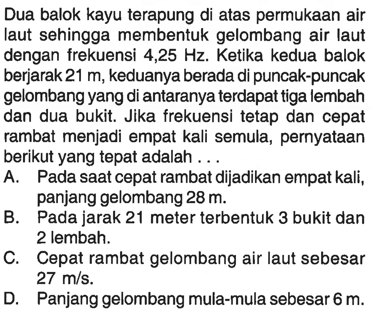 Dua balok kayu terapung di atas permukaan air laut sehingga membentuk gelombang air laut dengan frekuensi 4,25 Hz. Ketika kedua balok berjarak 21 m, keduanya berada di puncak-puncak gelombang yang di antaranya terdapat tiga lembah dan dua bukit. Jika frekuensi tetap dan cepat rambat menjadi empat kali semula, pernyataan berikut yang tepat adalah ... A. Pada saat cepat rambat dijadikan empat kali, panjang gelombang 28 m. B. Pada jarak 21 meter terbentuk 3 bukit dan 2 lembah. C. Cepat rambat gelombang air laut sebesar 27 m/s. D. Panjang gelombang mula-mula sebesar 6 m. 