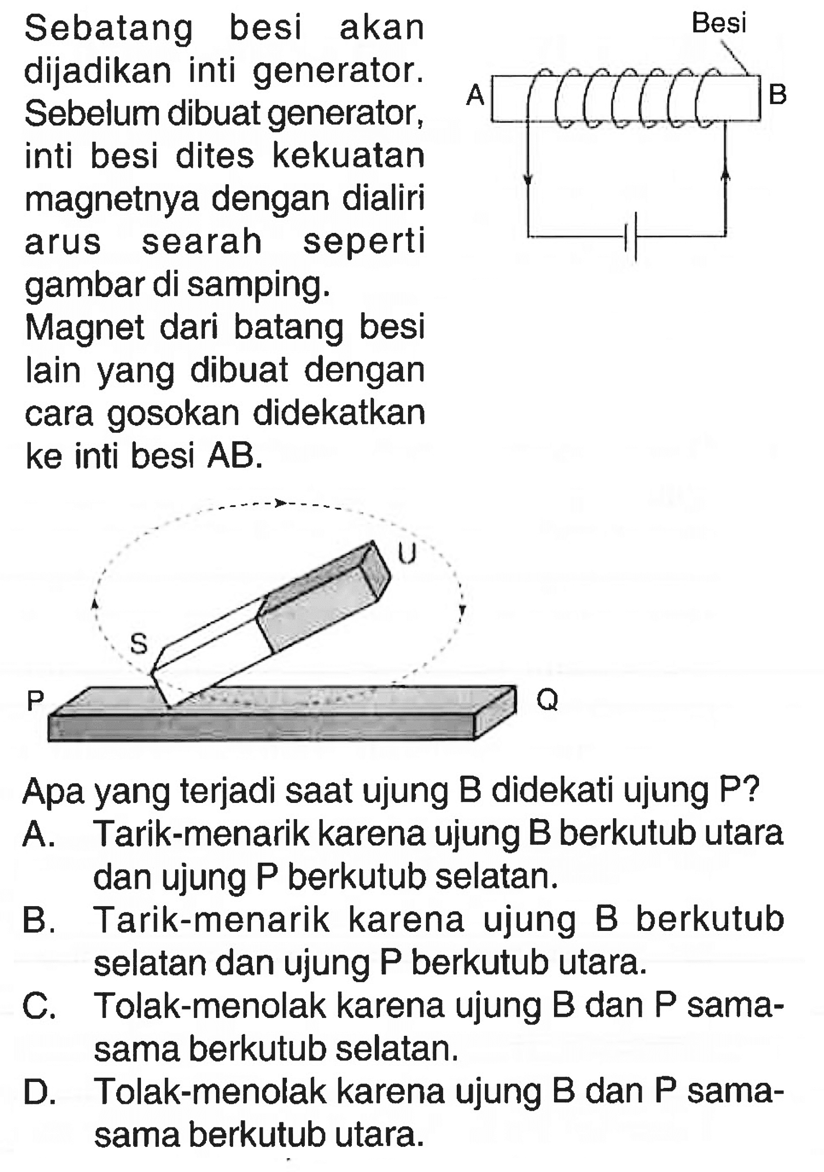 Sebatang besi akan dijadikan inti generator. Sebelum dibuat generator, inti besi dites kekuatan magnetnya dengan dialiri arus searah seperti gambar di samping.Besi A BMagnet dari batang besi lain yang dibuat dengan cara gosokan didekatkan ke inti besi AB.U S P QApa yang terjadi saat ujung B didekati ujung P?A. Tarik-menarik karena ujung B berkutub utara dan ujung kg berkutub selatan.B. Tarik-menarik karena ujung B berkutub selatan dan ujung P berkutub utara.C. Tolak-menolak karena ujung B dan P sama-sama berkutub selatan.D. Tolak-menolak karena ujung B dan P sama-sama berkutub utara.