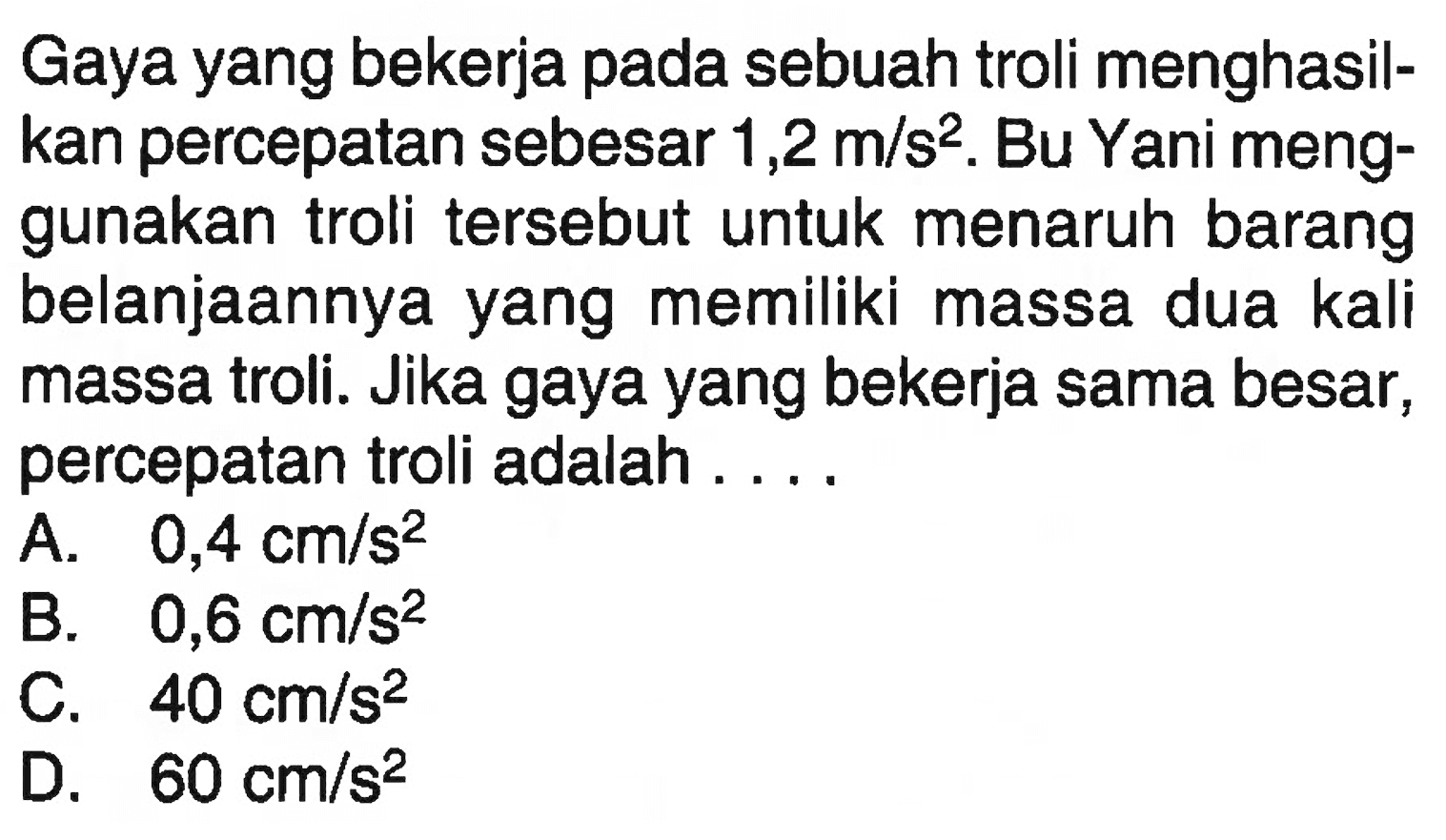 Gaya yang bekerja pada sebuah troli menghasilkan percepatan sebesar 1,2 m/s^2 . Bu Yani menggunakan troli tersebut untuk menaruh barang belanjaannya yang memiliki massa dua kali massa troli. Jika gaya yang bekerja sama besar, percepatan troli adalah ....