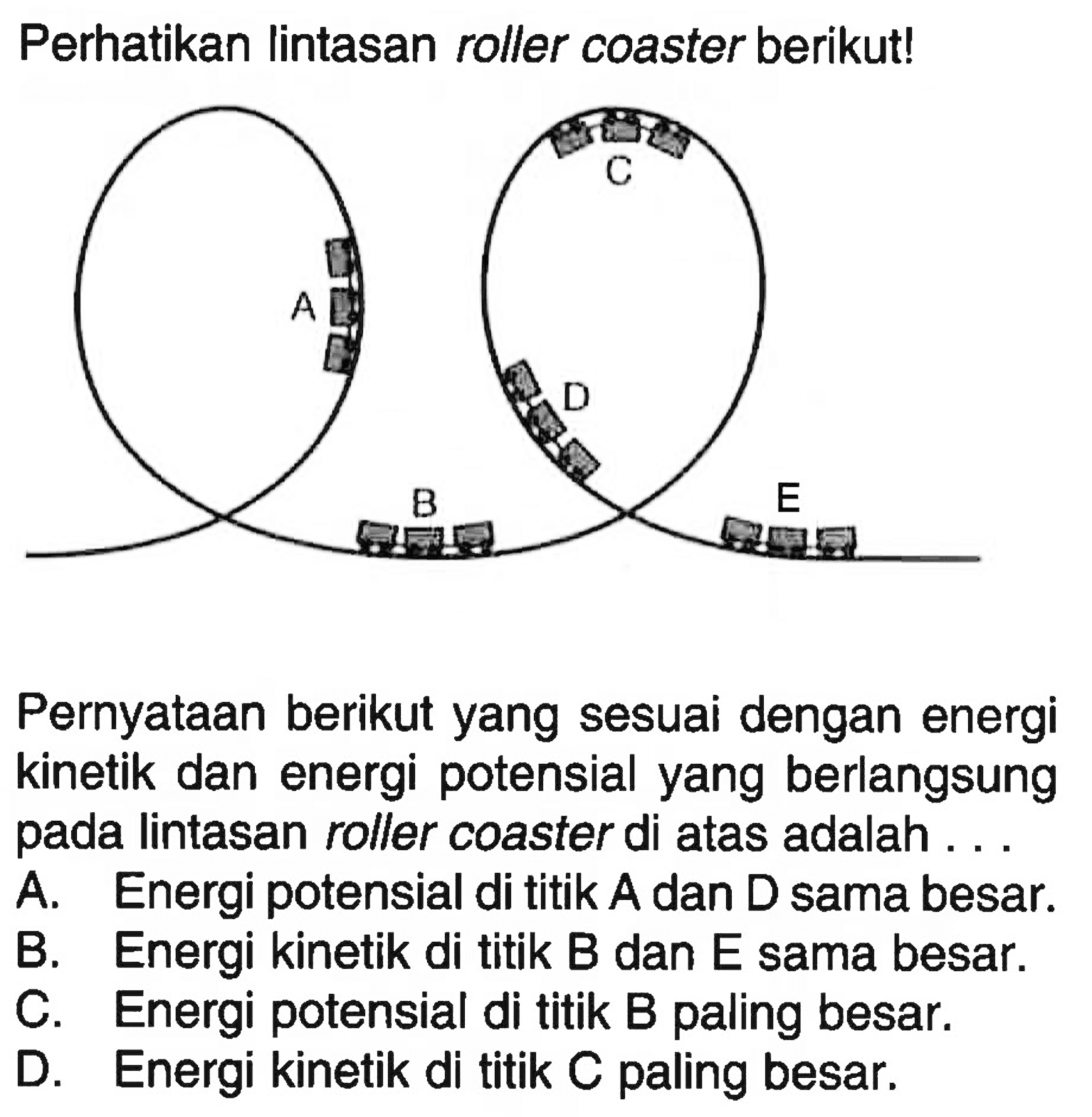 Perhatikan lintasan roller coaster berikut! A B C D E Pernyataan berikut yang sesuai dengan energi kinetik dan energi potensial yang berlangsung pada lintasan roller coaster di atas adalah ...A. Energi potensial di titik A dan D sama besar. B. Energi kinetik di titik B dan E sama besar. C. Energi potensial di titik B paling besar. D. Energi kinetik di titik C paling besar. 