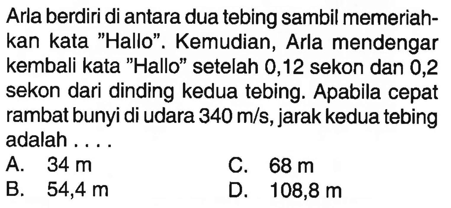 Arla berdiri di antara dua tebing sambil memeriahkan kata 'Hallo'. Kemudian, Arla mendengar kembali kata 'Hallo' setelah 0,12 sekon dan 0,2 sekon dari dinding kedua tebing. Apabila cepat rambat bunyi di udara 340 m/s, jarak kedua tebing adalah .... 