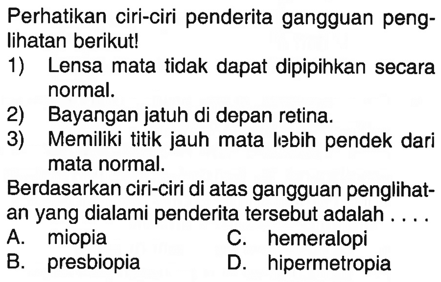 Perhatikan ciri-ciri penderita gangguan penglihatan berikut!1) Lensa mata tidak dapat dipipihkan secara normal.2) Bayangan jatuh di depan retina.3) Memiliki titik jauh mata lebih pendek dari mata normal.Berdasarkan ciri-ciri di atas gangguan penglihatan yang dialami penderita tersebut adalah ....A. miopiaC. hemeralopiB. presbiopiaD. hipermetropia