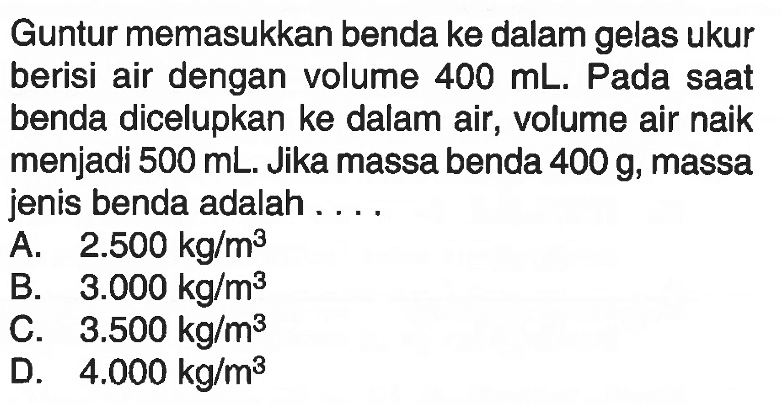 Guntur memasukkan benda ke dalam gelas ukur berisi air dengan volume 400 mL. Pada saat benda dicelupkan ke dalam air, volume air naik menjadi 500 mL. Jika massa benda 400 g, massa jenis benda adalah .....