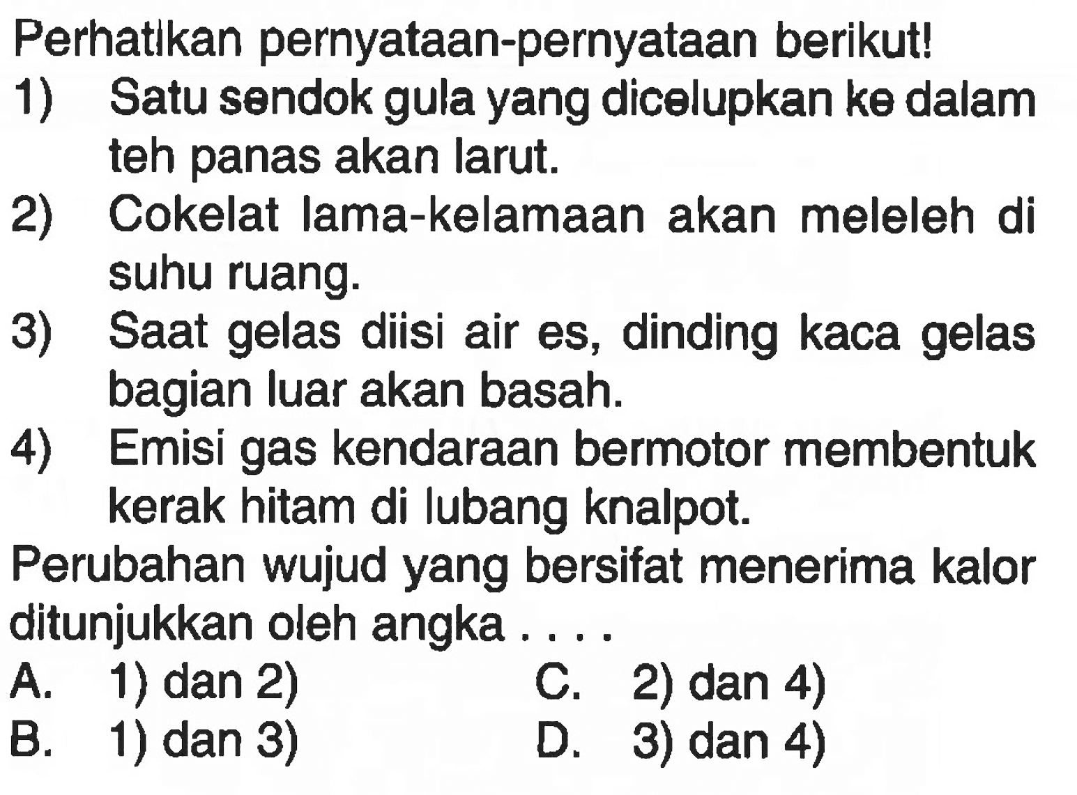 Perhatlkan pernyataan-pernyataan berikut! 1) Satu sendok gula yang dicelupkan ke dalam teh panas akan larut. 2) Cokelat lama-kelamaan akan meleleh di suhu ruang. 3) Saat gelas diisi air es, dinding kaca gelas bagian luar akan basah. 4) Emisi gas kendaraan bermotor membentuk kerak hitam di lubang knalpot. Perubahan wujud yang bersifat menerima kalor ditunjukkan oleh angka....