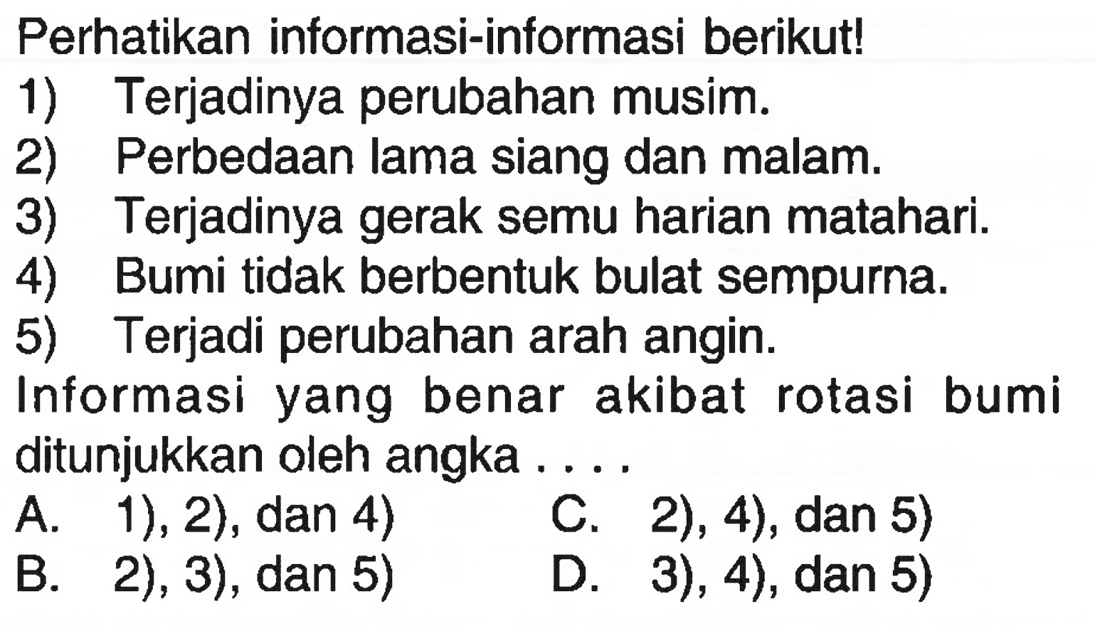 Perhatikan informasi-informasi berikut! 1) Terjadinya perubahan musim. 2) Perbedaan lama siang dan malam. 3) Terjadinya gerak semu harian matahari. 4) Bumi tidak berbentuk bulat sempurna. 5) Terjadi perubahan arah angin. Informasi yang benar akibat rotasi bumi ditunjukkan oleh angka .... A. 1), 2), dan 4) C. 2), 4), dan 5) B. 2), 3), dan 5) D. 3 ), 4), dan 5) 