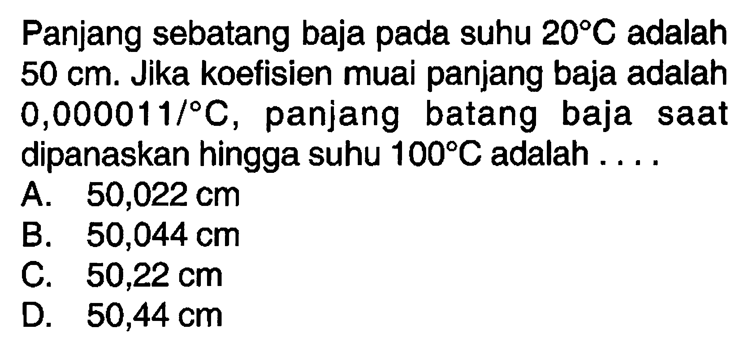 Panjang sebatang baja pada suhu 20 C adalah 50 cm. Jika koefisien muai panjang baja adalah 0,000011/C, panjang batang baja saat dipanaskan hingga suhu 100 C adalah....