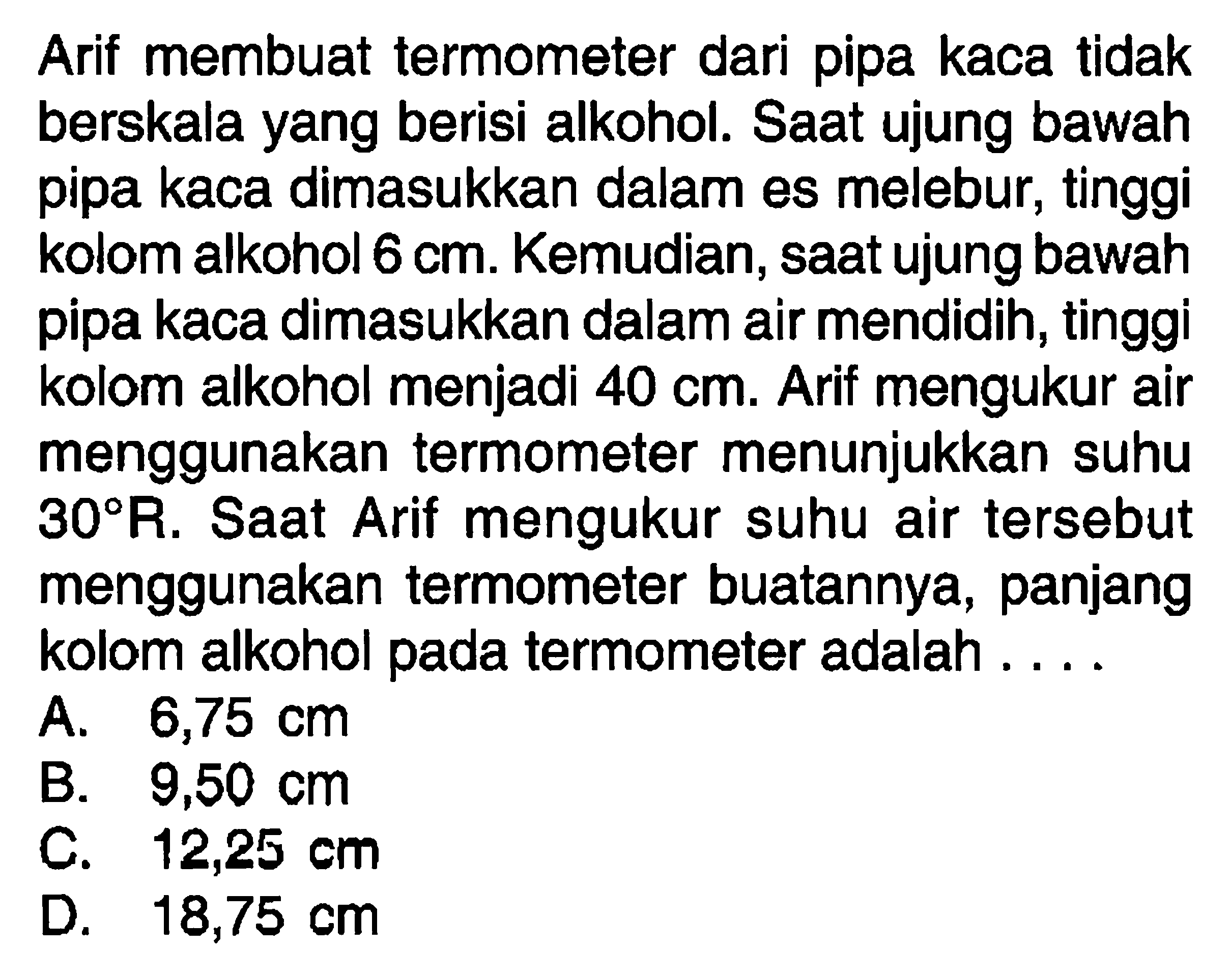 Arif membuat termometer dari pipa kaca tidak berskala yang berisi alkohol. Saat ujung bawah pipa kaca dimasukkan dalam es melebur, tinggi kolom alkohol 6 cm. Kemudian, saat ujung bawah pipa kaca dimasukkan dalam air mendidih, tinggi kolom alkohol menjadi 40 cm. Arif mengukur air menggunakan termometer menunjukkan suhu 30 R. Saat Arif mengukur suhu air tersebut menggunakan termometer buatannya, panjang kolom alkohol pada termometer adalah....