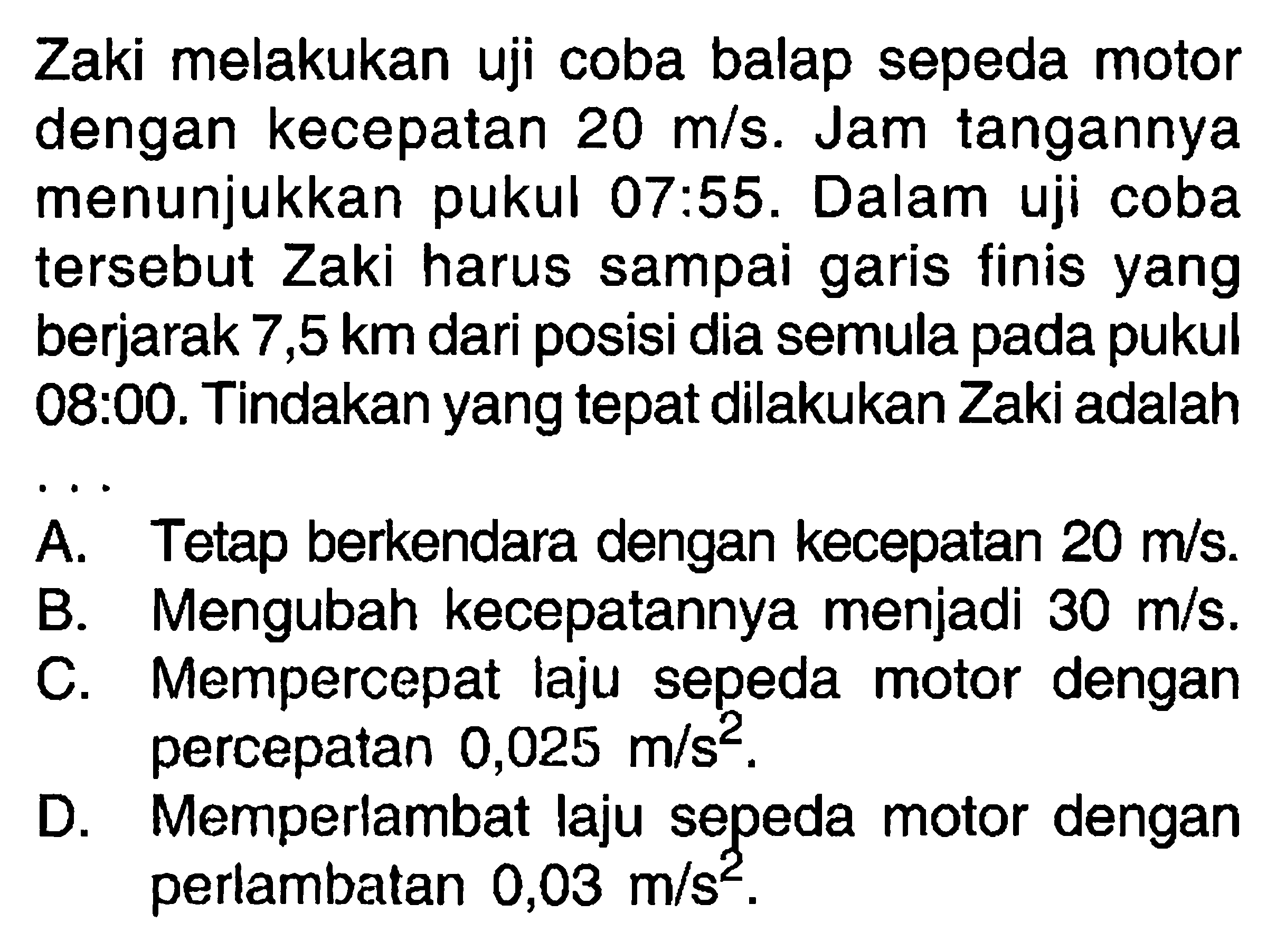 Zaki melakukan uji coba balap sepeda motor dengan kecepatan 20 m/s. Jam tangannya menunjukkan pukul 07 : 55. Dalam uji coba tersebut Zaki harus sampai garis finis yang berjarak 7,5 km dari posisi dia semula pada pukul 08 : 00. Tindakan yang tepat dilakukan Zaki adalah ...