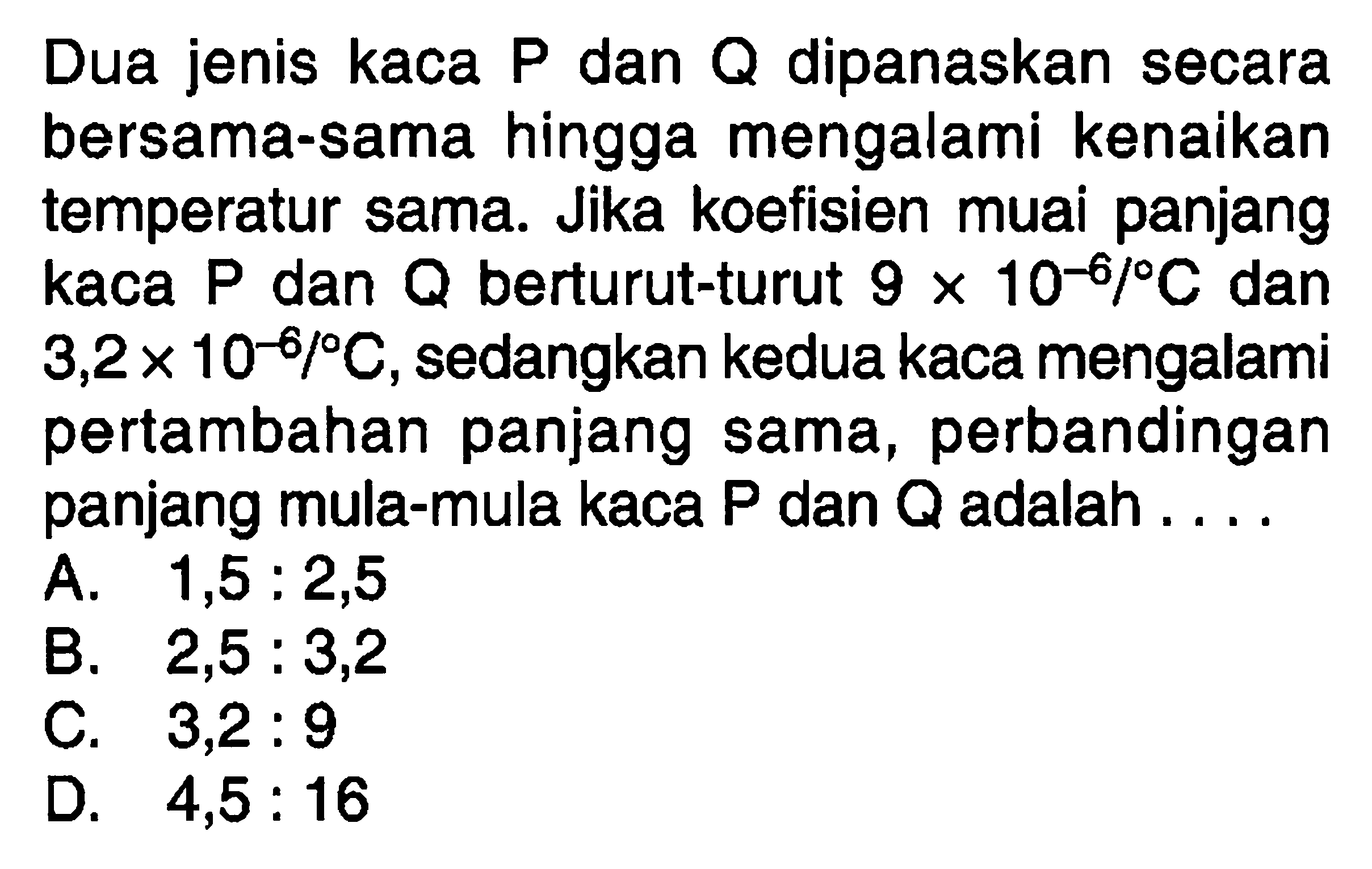 Dua jenis kaca P dan Q dipanaskan secara bersama-sama hingga mengalami kenaikan temperatur sama. Jika koefisien muai panjang kaca P dan Q berturut-turut 9 x 10^(-6)/C dan 3,2 x 10^(-8)/C, sedangkan kedua kaca mengalami pertambahan panjang sama, perbandingan panjang mula-mula kaca P dan Q adalah...