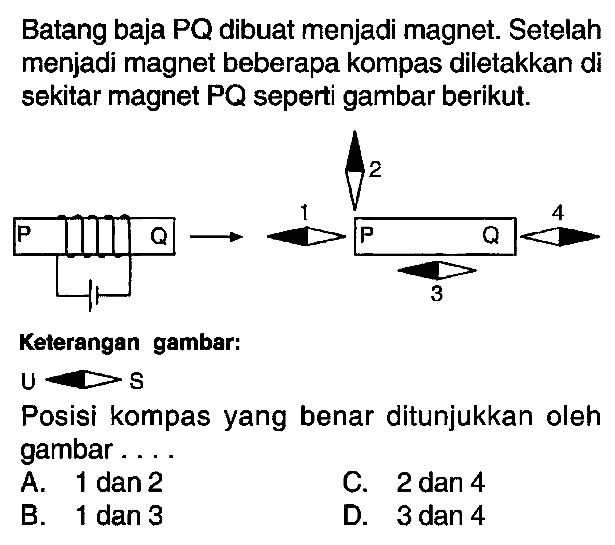 Batang baja PQ dibuat menjadi magnet. Setelah menjadi magnet beberapa kompas diletakkan di sekitar magnet PQ seperti gambar berikut. P Q 1 2 P 3 Q 4  Keterangan gambar: U S Posisi kompas yang benar ditunjukkan oleh gambar.... A. 1 dan 2 B. 1 den 3 C. 2 dan 4 D. 3 dan 4 