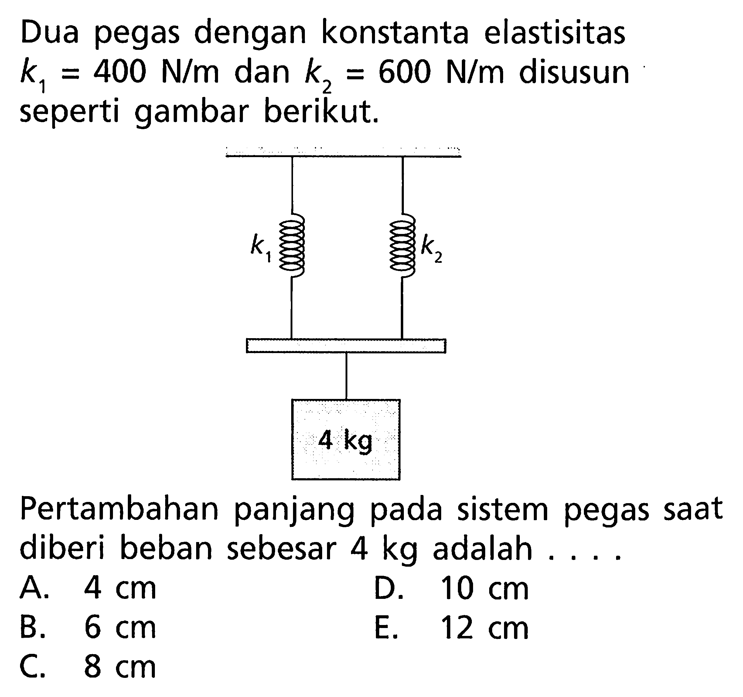 Dua pegas dengan konstanta elastisitas k = 400 N/m dan 600 N/m disusun seperti gambar berikut. Pertambahan panjang pada sistem pegas saat diberi beban sebesar 4 kg adalah