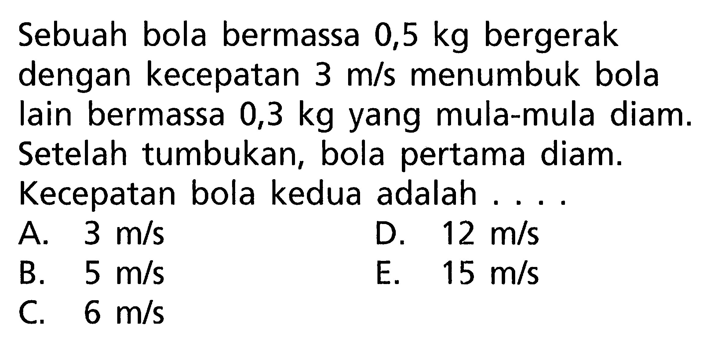 Sebuah bola bermassa 0,5 kg  bergerak dengan kecepatan  3 m/s menumbuk bola lain bermassa 0,3 kg yang mula-mula diam. Setelah tumbukan, bola pertama diam. Kecepatan bola kedua adalah .... 