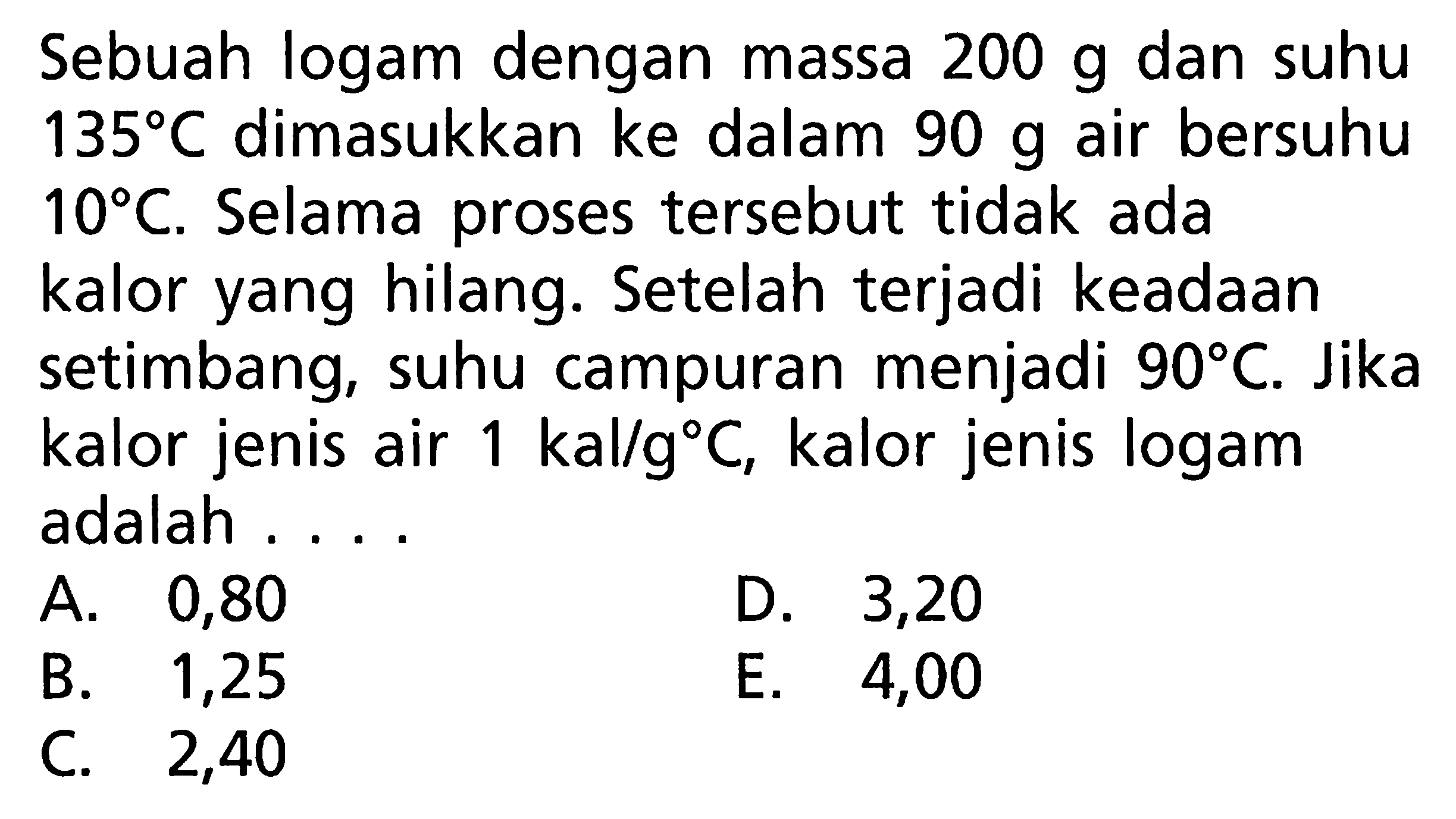 Sebuah logam dengan massa 200 g dan suhu 135 C dimasukkan ke dalam 90 g air bersuhu 10 C. Selama proses tersebut tidak ada kalor yang hilang. Setelah terjadi keadaan setimbang, suhu campuran menjadi 90 C. Jika kalor jenis air 1 kal/g C, kalor jenis logam adalah 
