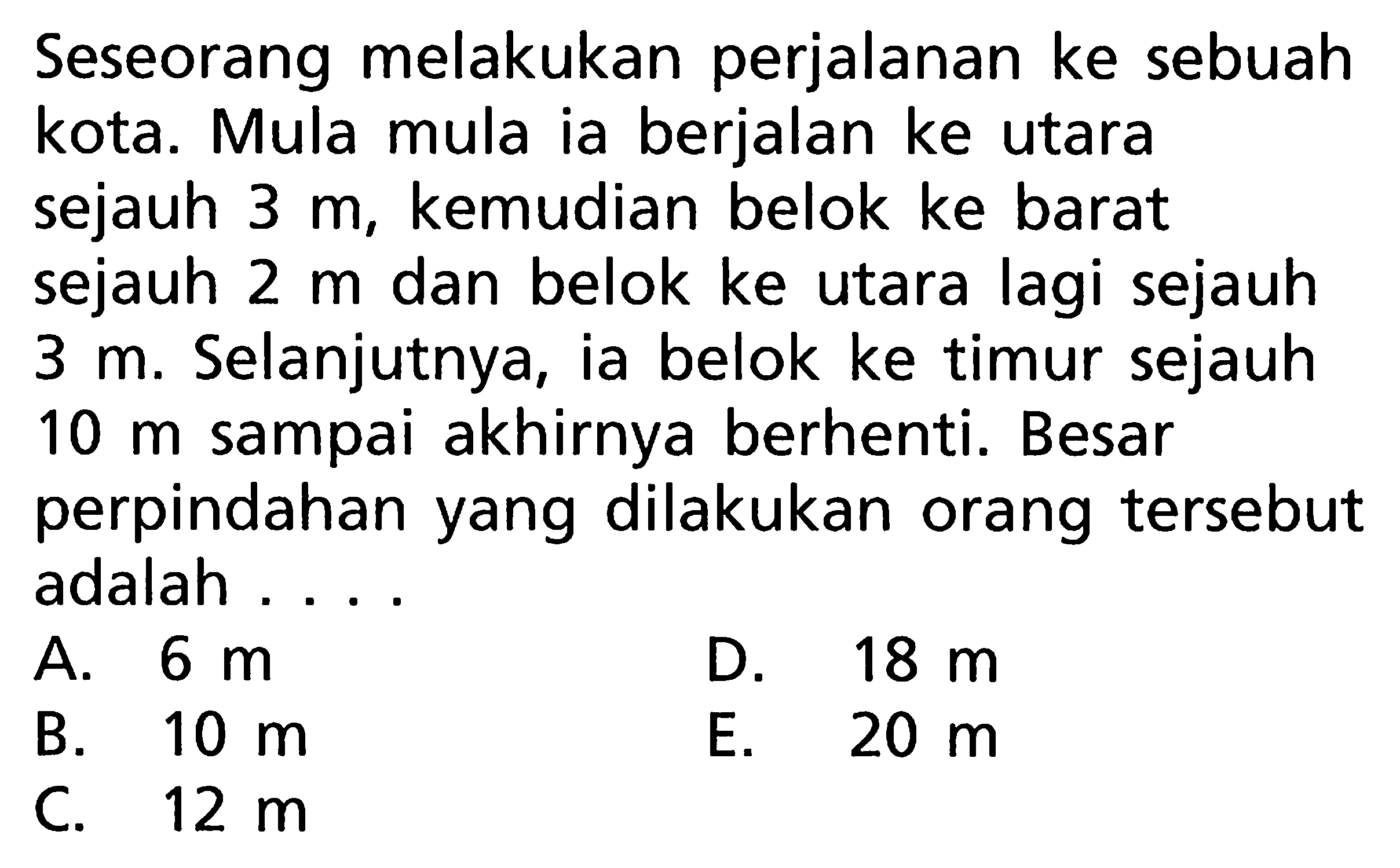 Seseorang melakukan perjalanan ke sebuah kota. Mula mula ia berjalan ke utara sejauh 3 m kemudian belok ke barat sejauh 2 m dan belok ke utara lagi sejauh 3 m. Selanjutnya, ia belok ke timur sejauh 10 m sampai akhirnya berhenti. Besar perpindahan yang dilakukan orang tersebut adalah ...