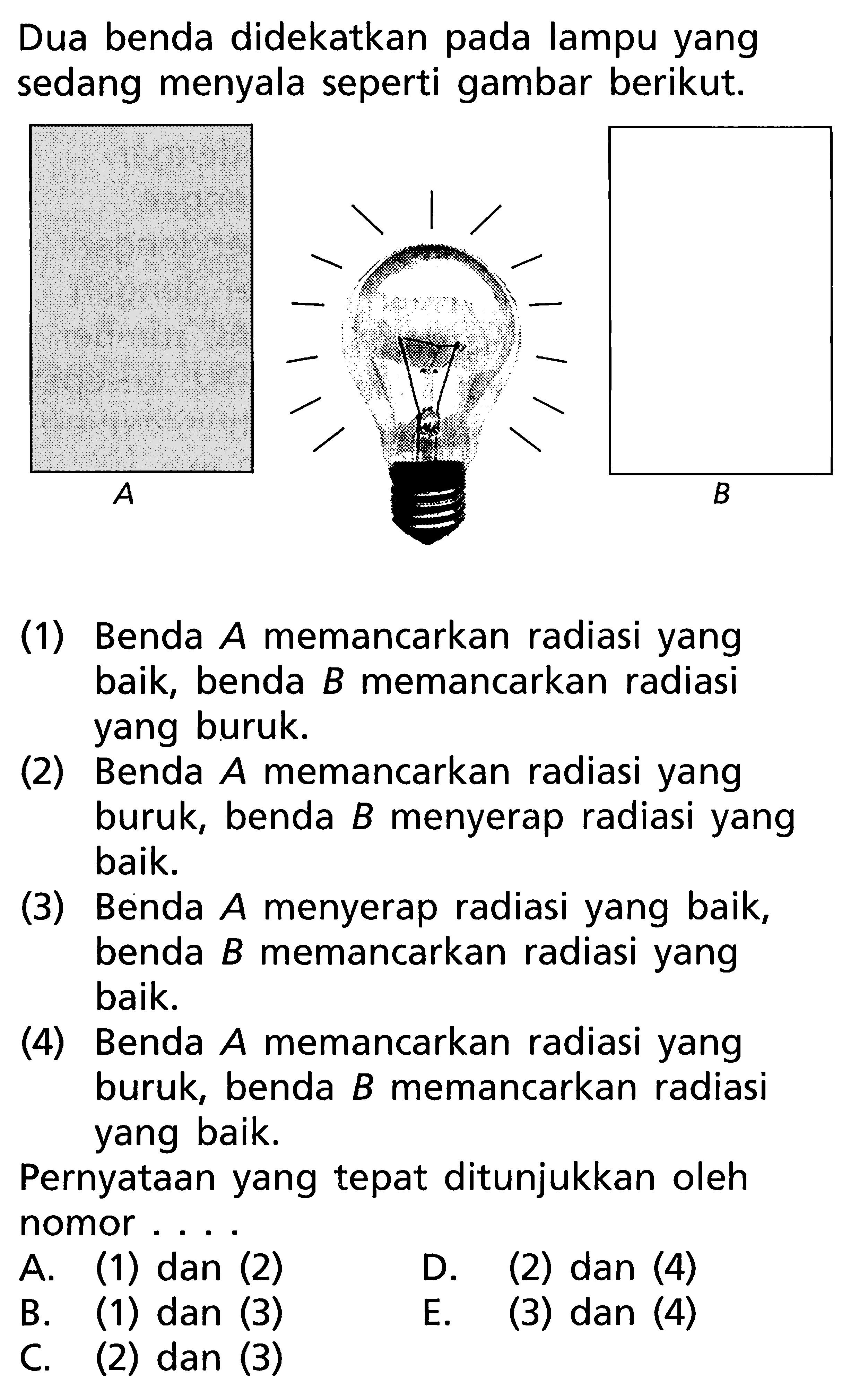 Dua benda didekatkan pada lampu yang sedang menyala seperti gambar berikut.(1) Benda  A  memancarkan radiasi yang baik, benda  B  memancarkan radiasi yang buruk.(2) Benda A memancarkan radiasi yang buruk, benda  B  menyerap radiasi yang baik.(3) Benda A menyerap radiasi yang baik, benda  B  memancarkan radiasi yang baik.(4) Benda A memancarkan radiasi yang buruk, benda  B  memancarkan radiasi yang baik.Pernyataan yang tepat ditunjukkan oleh nomor....A. (1) dan (2)D. (2) dan (4)B. (1) dan (3)E. (3) dan (4)C. (2) dan (3)