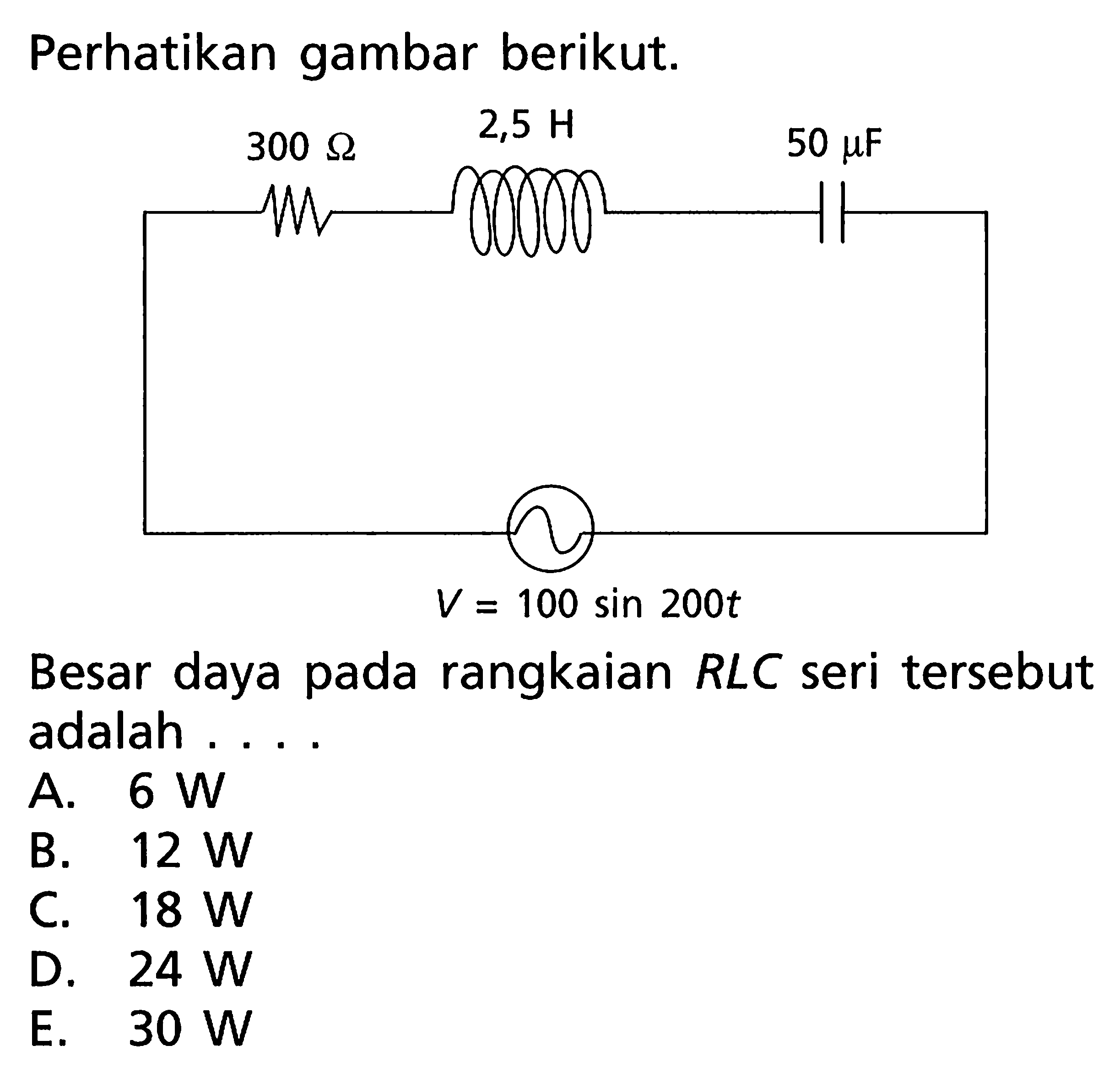 Perhatikan gambar berikut. 
2,5 H 300 Ohm 50 mikro F V = 100 sin 200t 
Besar daya pada rangkaian RLC seri tersebut adalah 
A. 6 W B. 12 W C. 18 W D. 24 W E. 30 W 