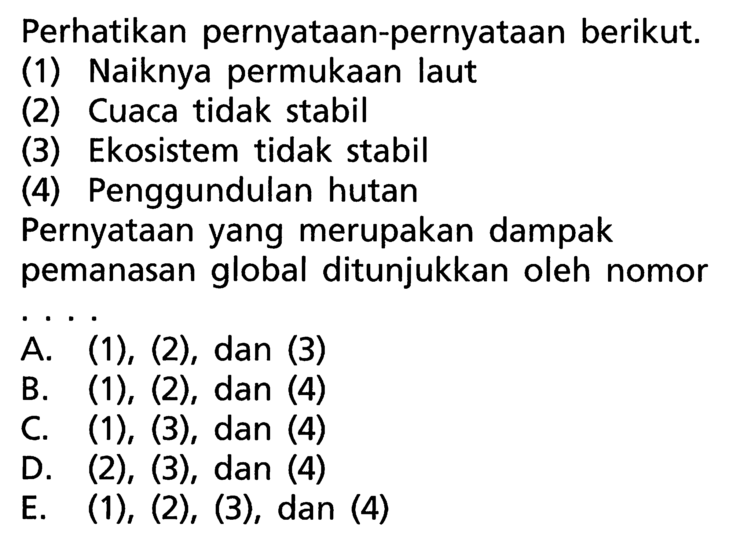 Perhatikan pernyataan-pernyataan berikut.(1) Naiknya permukaan laut(2) Cuaca tidak stabil(3) Ekosistem tidak stabil(4) Penggundulan hutanPernyataan yang merupakan dampak pemanasan global ditunjukkan oleh nomor . . . . A.  (1),(2) , dan (3)B. (1), (2), dan (4)C.  (1),(3), dan(4) D. (2), (3), dan (4)E. (1), (2), (3), dan (4) 