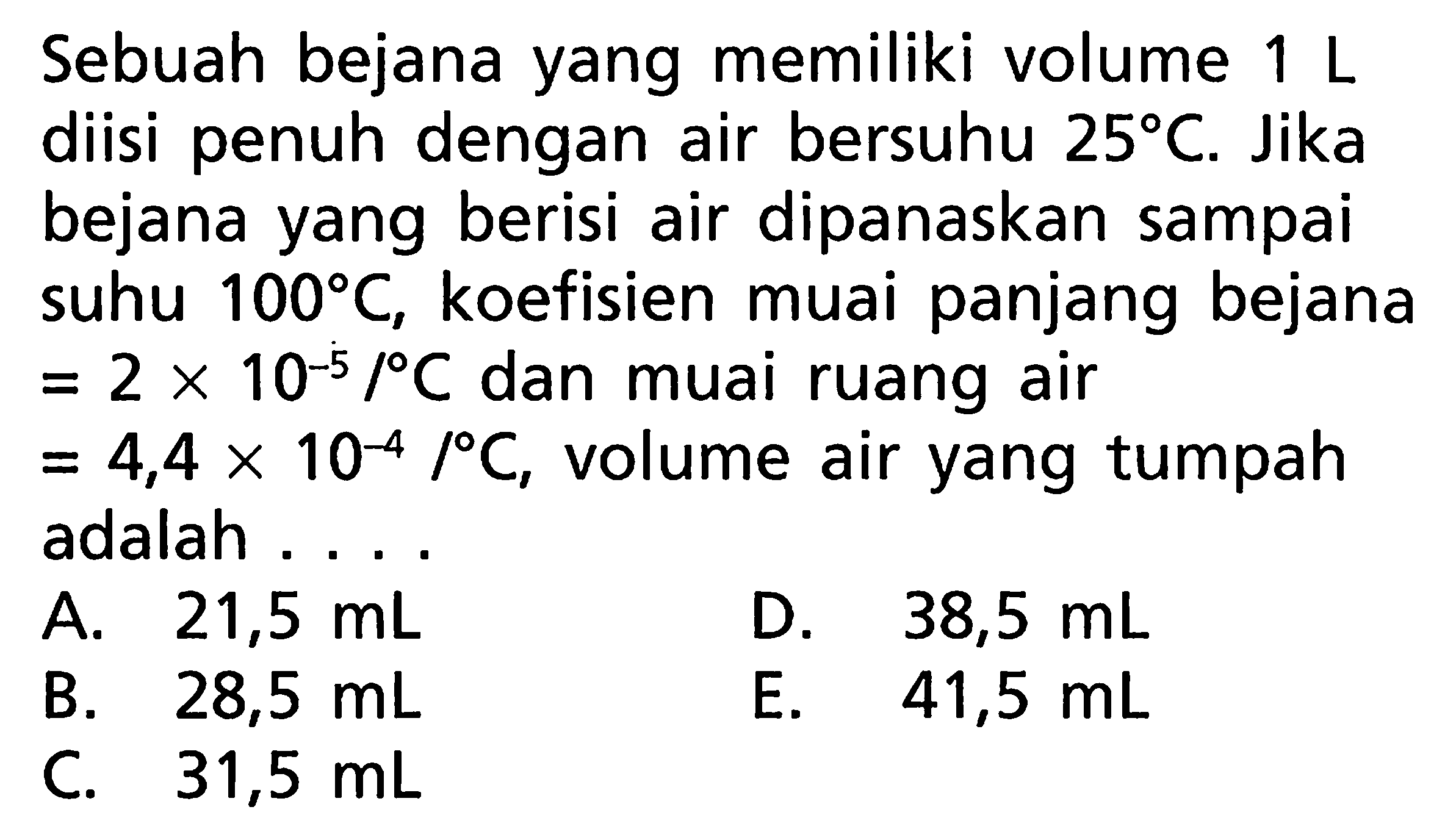 Sebuah bejana yang memiliki volume 1 L diisi penuh dengan air bersuhu 25 C. Jika bejana yang berisi air dipanaskan sampai suhu 100 C, koefisien muai panjang bejana = 2 x 10^(-5)/C dan muai ruang air = 4,4 x 10^(-4)/C, volume air yang tumpah adalah 
