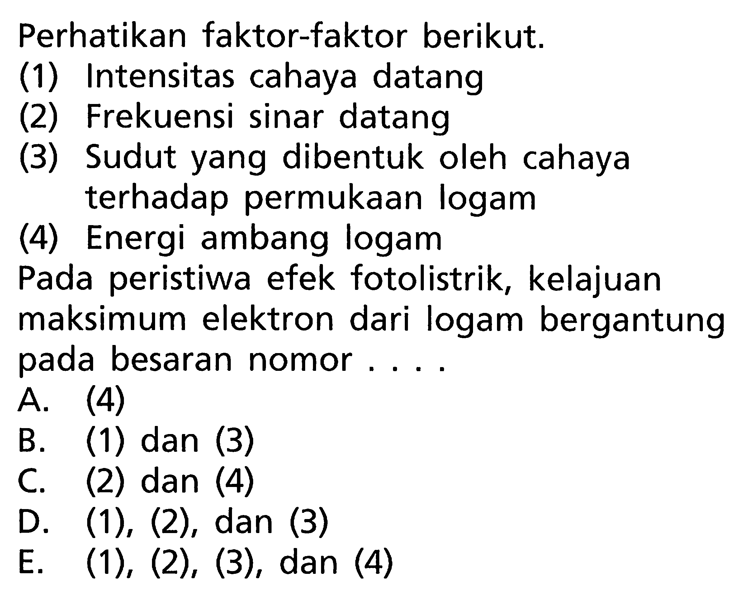 Perhatikan faktor-faktor berikut.(1) Intensitas cahaya datang(2) Frekuensi sinar datang(3) Sudut yang dibentuk oleh cahaya terhadap permukaan logam(4) Energi ambang logamPada peristiwa efek fotolistrik, kelajuan maksimum elektron dari logam bergantung pada besaran nomor....A. (4)B. (1) dan (3)C. (2) dan (4)D.  (1),(2), dan(3) E.  (1),(2),(3) , dan (4)