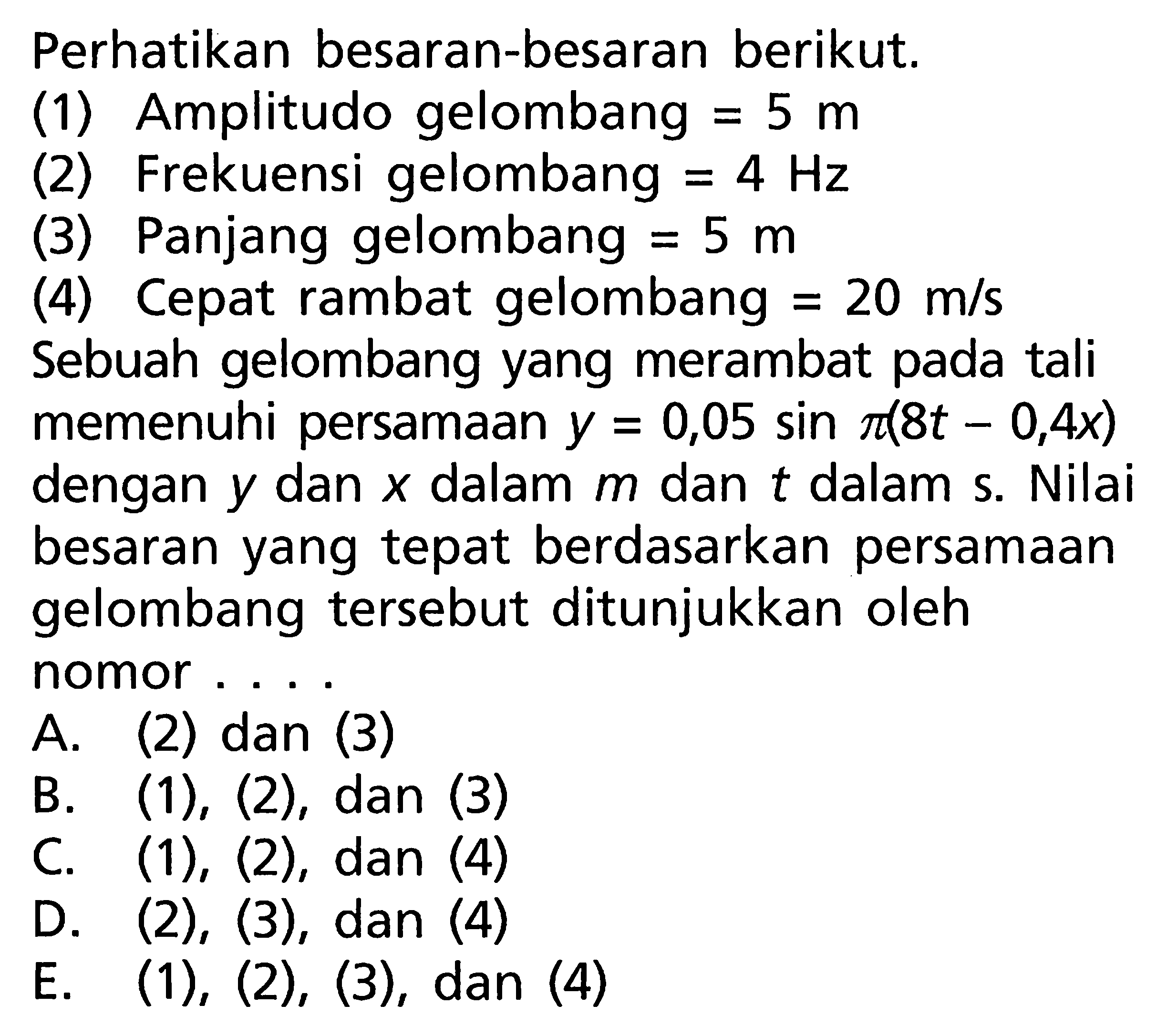 Perhatikan besaran-besaran berikut.(1) Amplitudo gelombang  =5 m (2) Frekuensi gelombang  =4 Hz (3) Panjang gelombang  =5 m (4) Cepat rambat gelombang  =20 m/s Sebuah gelombang yang merambat pada tali memenuhi persamaan  y=0,05 sin pi(8 t-0,4 x)  dengan  y  dan  x  dalam  m  dan  t  dalam s. Nilai besaran yang tepat berdasarkan persamaan gelombang tersebut ditunjukkan oleh nomor ....