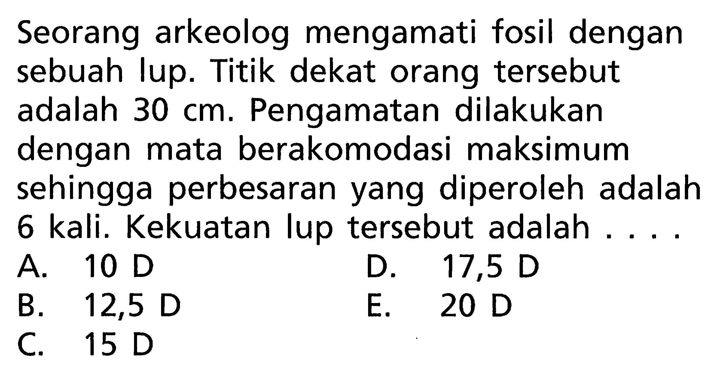 Seorang arkeolog mengamati fosil dengan sebuah lup. Titik dekat orang tersebut adalah 30 cm. Pengamatan dilakukan dengan mata berakomodasi maksimum sehingga perbesaran yang diperoleh adalah 6 kali. Kekuatan lup tersebut adalah ... 