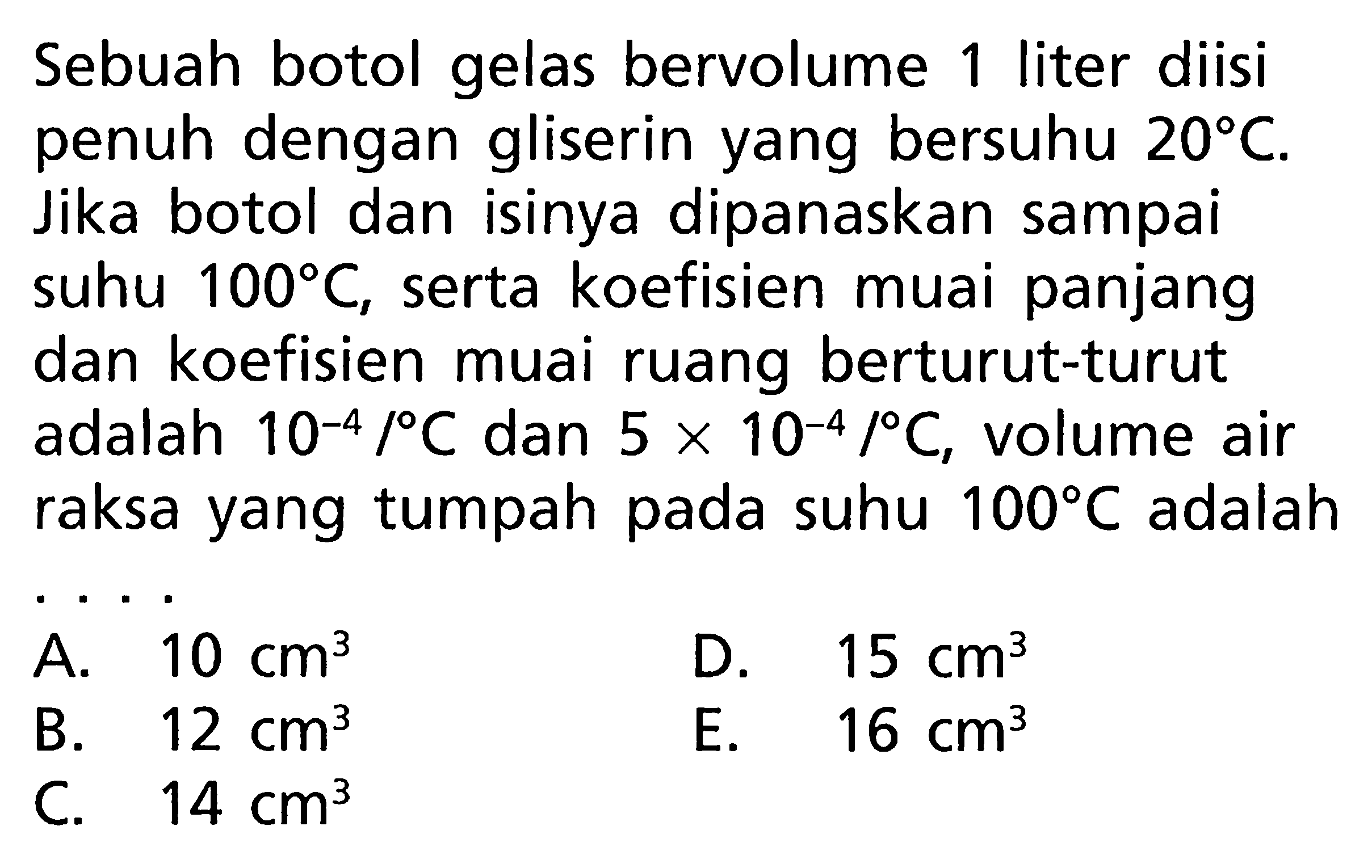 Sebuah botol gelas bervolume 1 liter diisi penuh dengan gliserin yang bersuhu 20 C. Jika botol dan isinya dipanaskan sampai 100 C, serta koefisien muai panjang suhu dan koefisien muai ruang berturut-turut adalah 10^(-4)/C dan 5 x 10^(-4)/C, volume air raksa yang tumpah pada suhu 100 C adalah 
