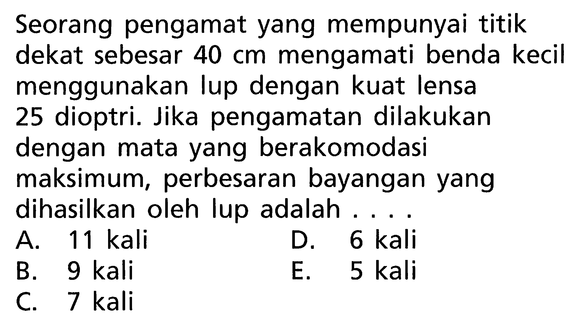 Seorang pengamat yang mempunyai titik dekat sebesar 40 cm mengamati benda kecil menggunakan lup dengan kuat lensa 25 dioptri. Jika pengamatan dilakukan dengan mata yang berakomodasi maksimum, perbesaran bayangan yang dihasilkan oleh lup adalah ....