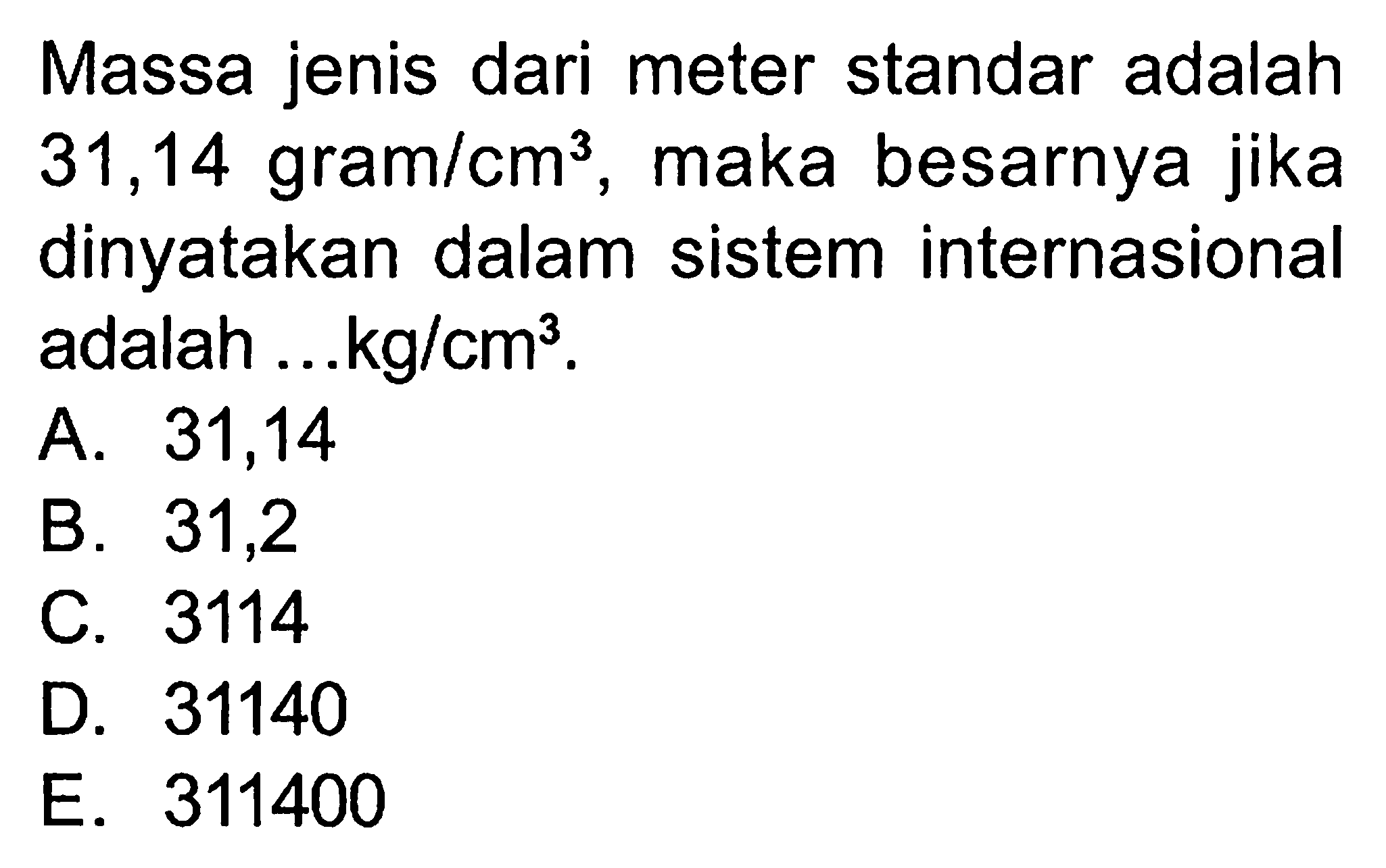 Massa jenis dari meter standar adalah 31,14 gram/cm^3, maka besarnya jika dinyatakan dalam sistem internasional adalah ...kg/cm^3.
