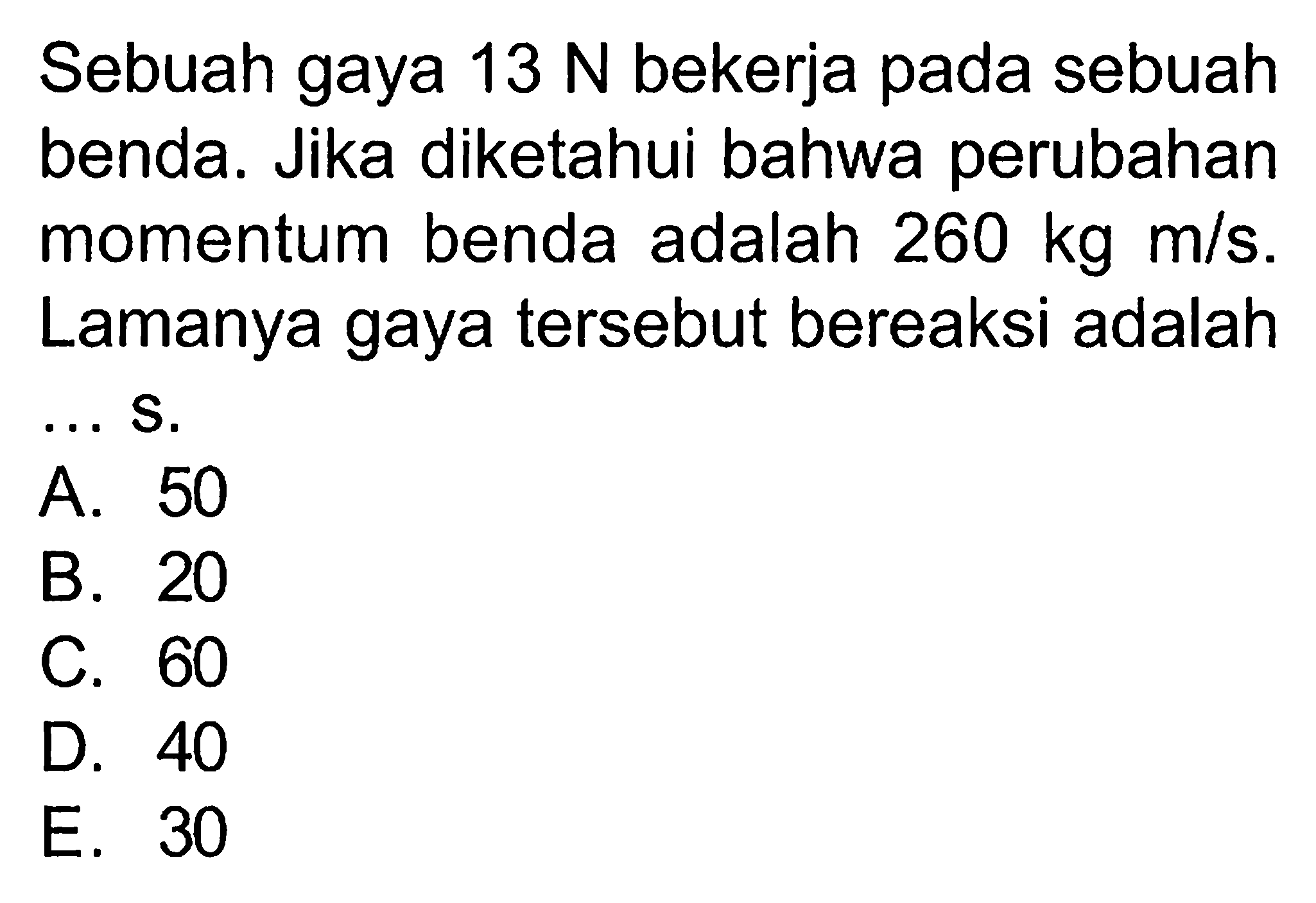 Sebuah gaya 13 N bekerja pada sebuah benda. Jika diketahui bahwa perubahan momentum benda adalah 260 kg m/s. Lamanya gaya tersebut bereaksi adalah .... 
