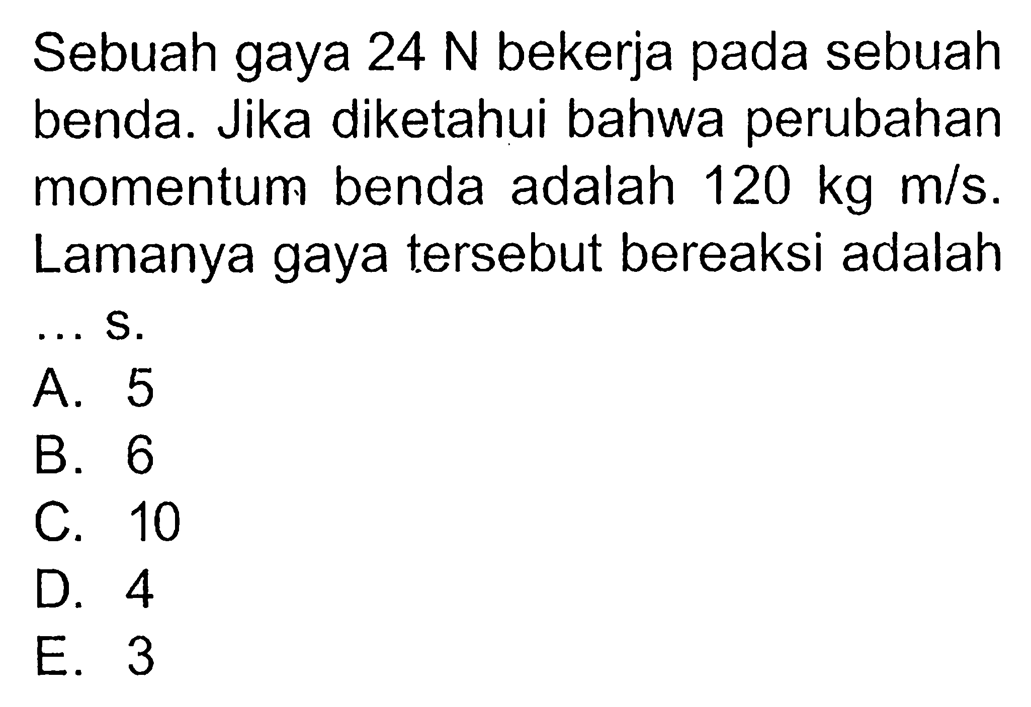 Sebuah gaya  24 N  bekerja pada sebuah benda. Jika diketahui bahwa perubahan momentum benda adalah  120 kg m/s . Lamanya gaya tersebut bereaksi adalah... S.A. 5B. 6C. 10D. 4E. 3