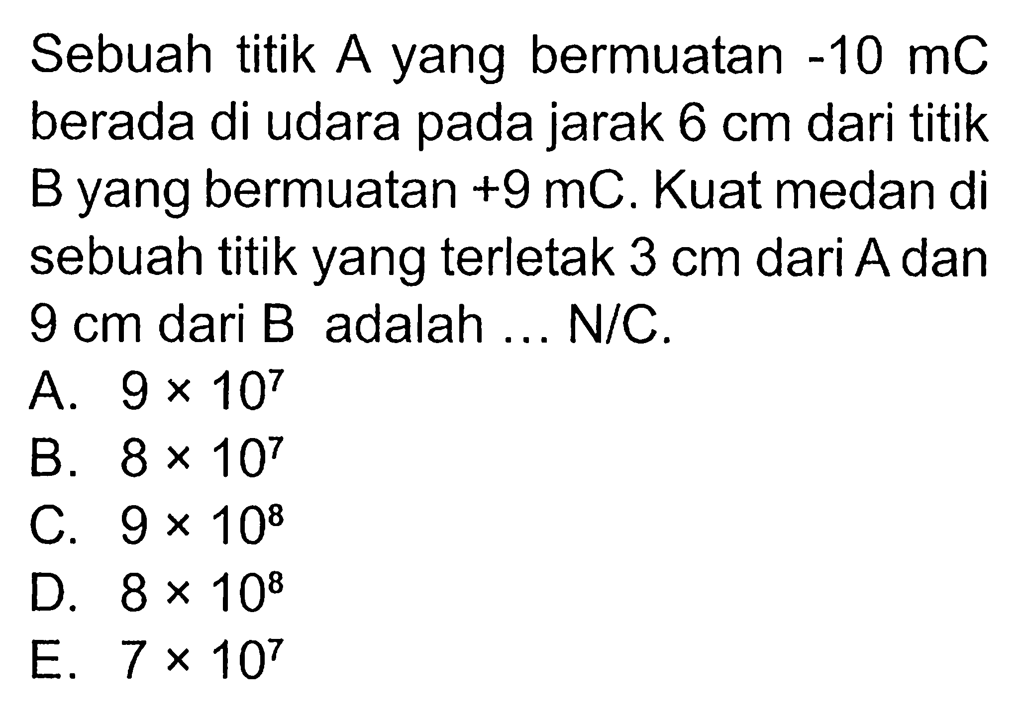 Sebuah titik A yang bermuatan -10 mC berada di udara pada jarak 6 cm dari titik B yang bermuatan +9 mC. Kuat medan di sebuah titik yang terletak 3 cm dari A dan 9 cm dari B adalah ... N/C.