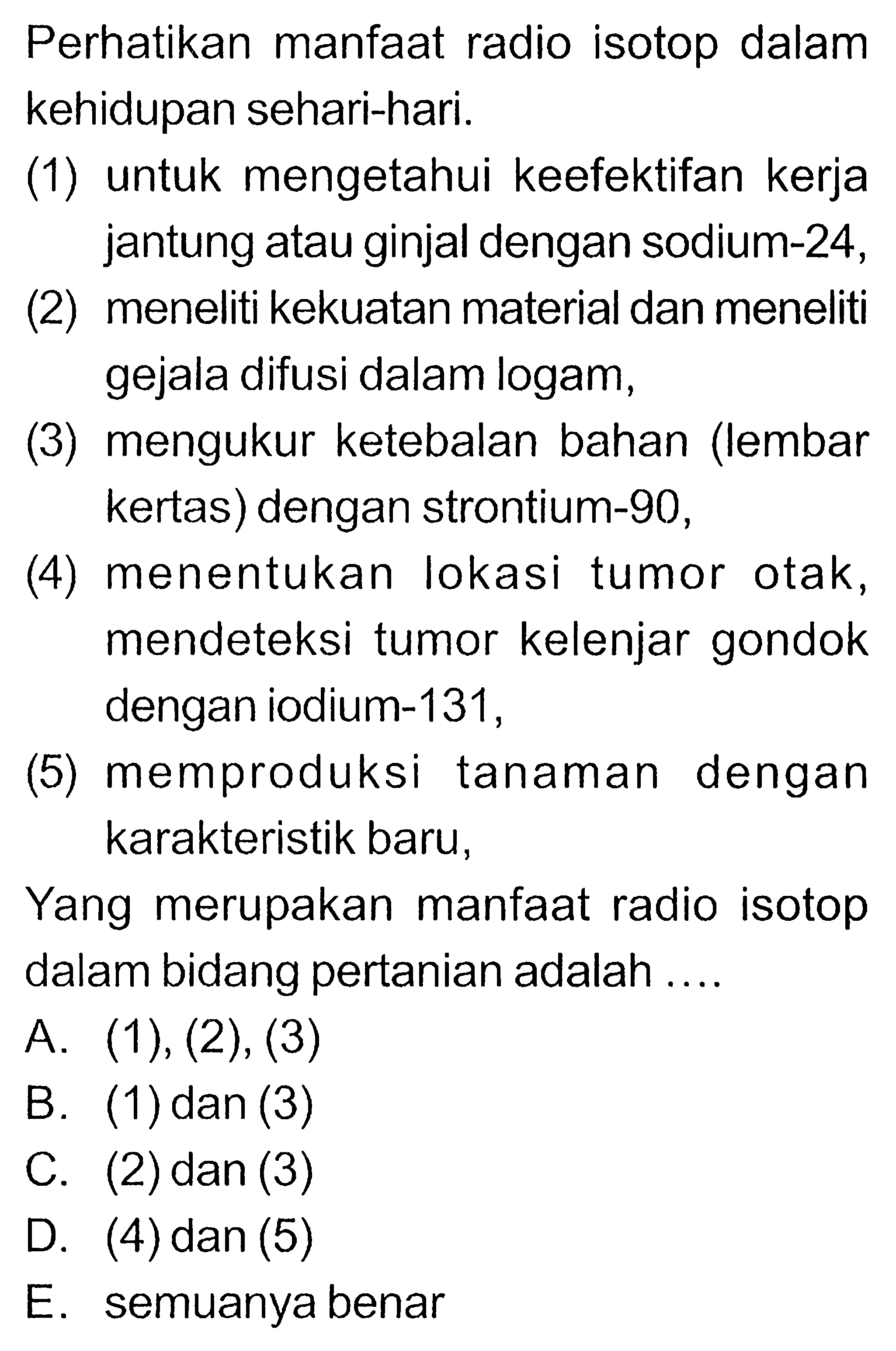 Perhatikan manfaat radio isotop dalam kehidupan sehari-hari.
(1) untuk mengetahui keefektifan kerja jantung atau ginjal dengan sodium-24,
(2) meneliti kekuatan material dan meneliti gejala difusi dalam logam,
(3) mengukur ketebalan bahan (lembar kertas) dengan strontium-90,
(4) menentukan lokasi tumor otak, mendeteksi tumor kelenjar gondok dengan iodium-131,
(5) memproduksi tanaman dengan karakteristik baru,

Yang merupakan manfaat radio isotop dalam bidang pertanian adalah ....
