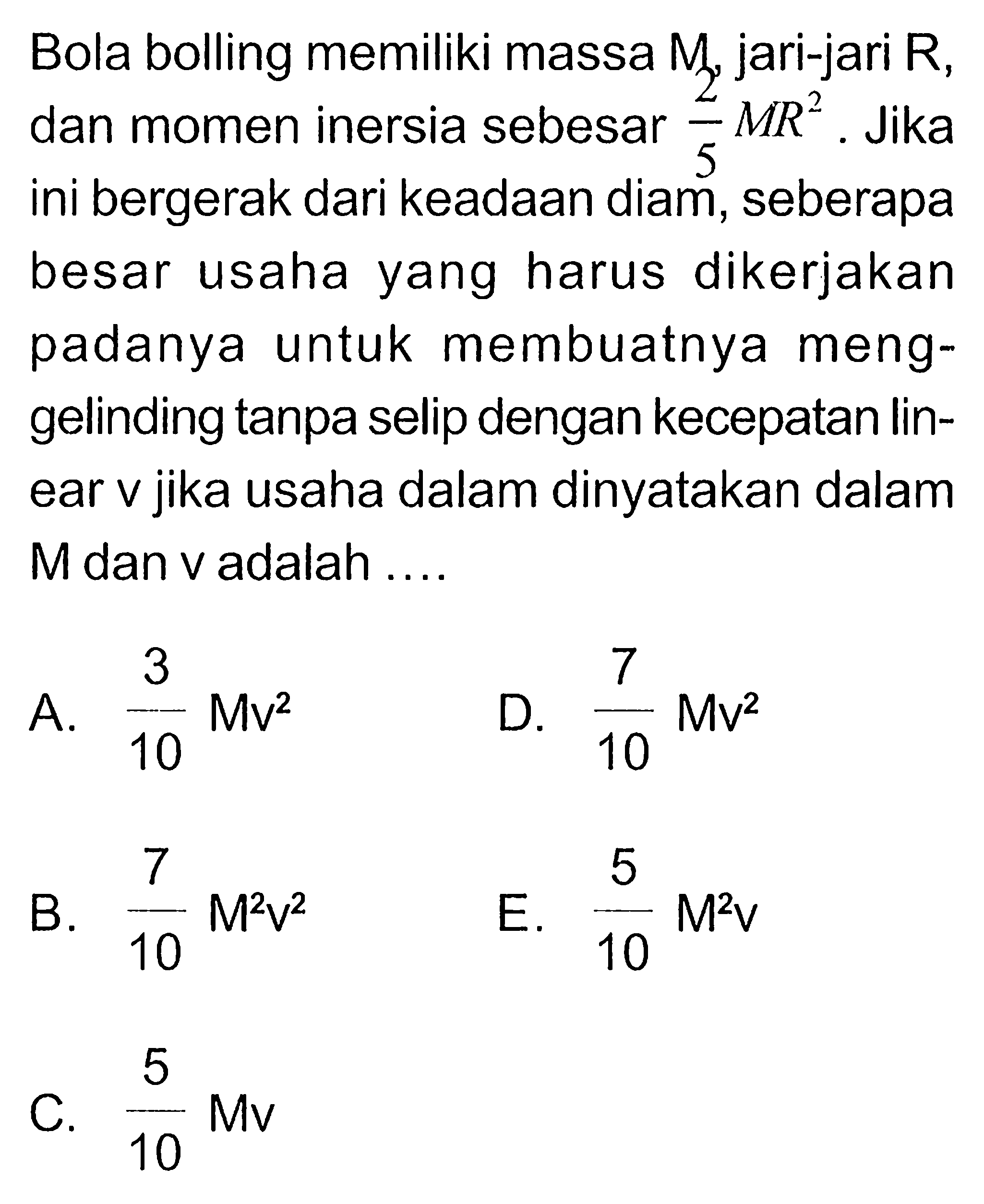 Bola bolling memiliki massa  M, jari-jari R, dan momen inersia sebesar 2/5 MR^2. Jika ini bergerak dari keadaan diam, seberapa besar usaha yang harus dikerjakan padanya untuk membuatnya menggelinding tanpa selip dengan kecepatan linear v jika usaha dalam dinyatakan dalam M dan v adalah....