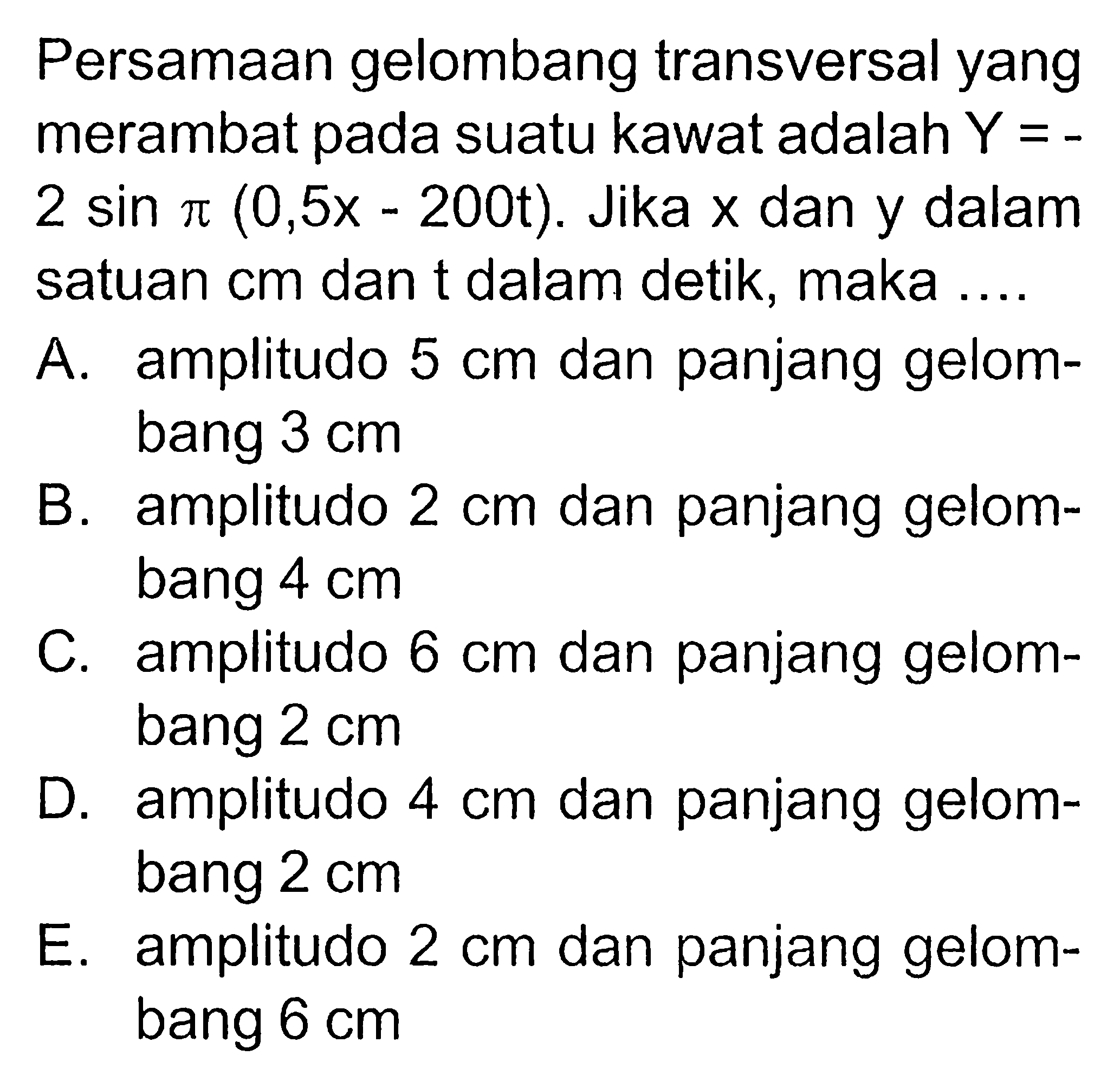 Persamaan gelombang transversal yang merambat pada suatu kawat adalah  Y=   2 sin pi(0,5 x-200 t) . Jika  x  dan y dalam satuan  cm  dan t dalam detik, maka ....A. amplitudo  5 cm  dan panjang gelombang  3 cm B. amplitudo  2 cm  dan panjang gelombang  4 cm C. amplitudo  6 cm  dan panjang gelombang  2 cm D. amplitudo  4 cm  dan panjang gelombang  2 cm E. amplitudo  2 cm  dan panjang gelombang  6 cm 