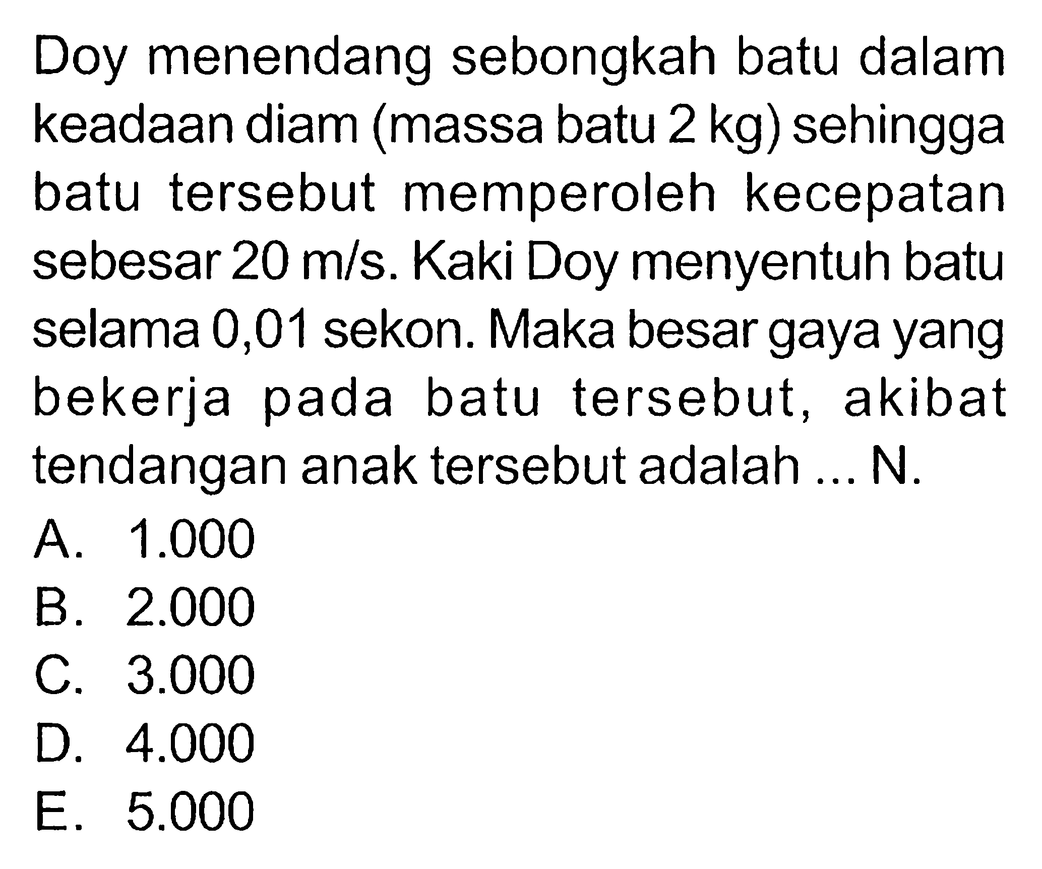 Doy menendang sebongkah batu dalam keadaan diam (massa batu  2 kg  ) sehingga batu tersebut memperoleh kecepatan sebesar  20 m/s . Kaki Doy menyentuh batu selama 0,01 sekon. Maka besar gaya yang bekerja pada batu tersebut, akibat tendangan anak tersebut adalah ... N.