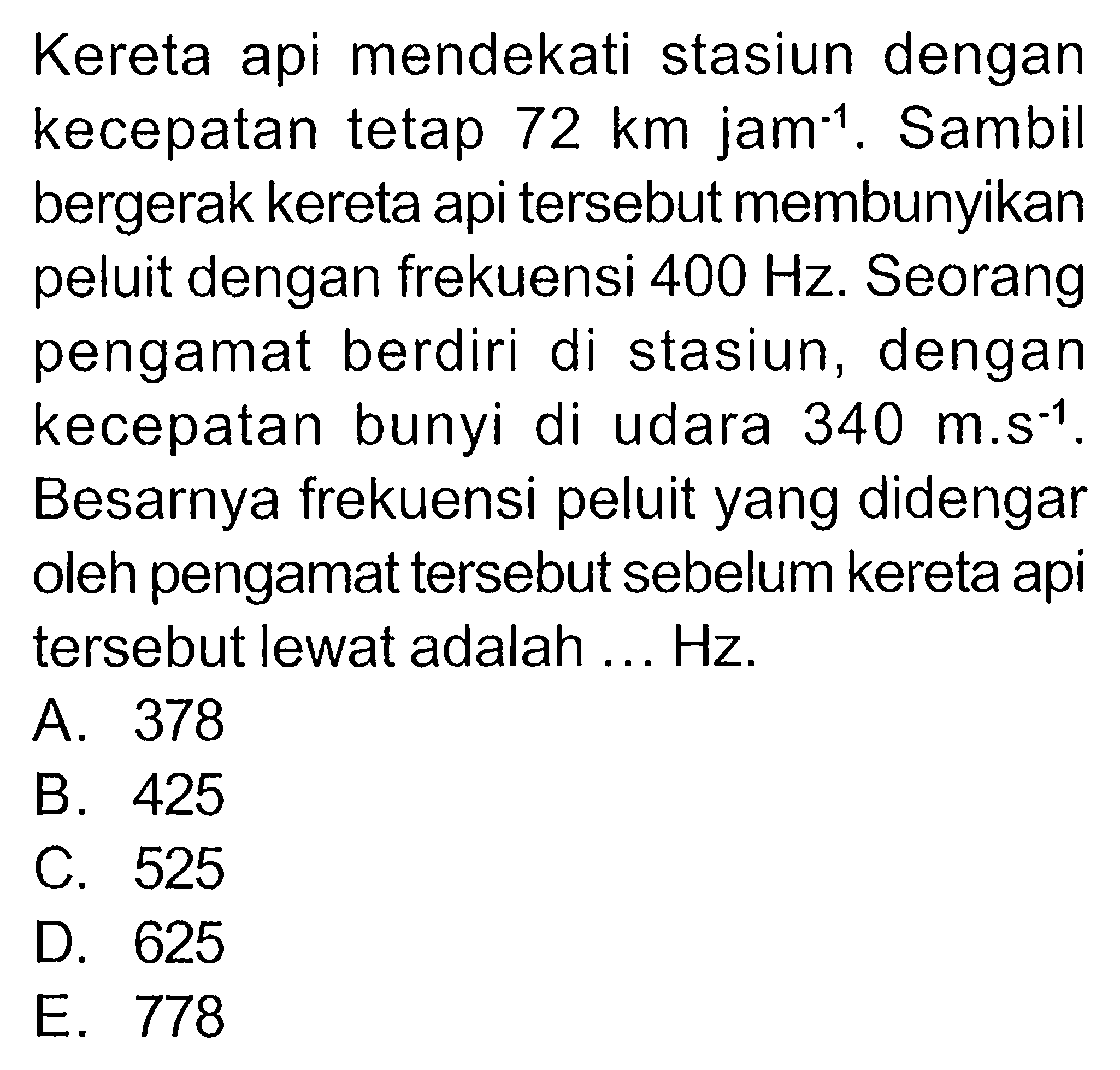 Kereta api mendekati stasiun dengan kecepatan tetap 72 km jam^(-1). Sambil bergerak kereta api tersebut membunyikan peluit dengan frekuensi 400 Hz. Seorang pengamat berdiri di stasiun, dengan kecepatan bunyi di udara 340 m.s^(-1). Besarnya frekuensi peluit yang didengar oleh pengamat tersebut sebelum kereta api tersebut lewat adalah ... Hz.