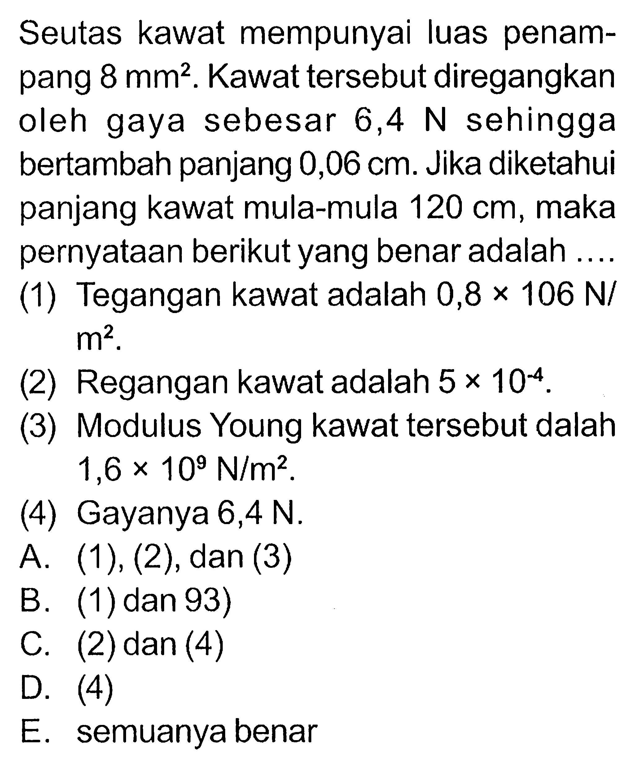 Seutas kawat mempunyai luas penampang 8 mm^2. Kawat tersebut diregangkan oleh gaya sebesar 6,4 N sehingga bertambah panjang 0,06 cm. Jika diketahui panjang kawat mula-mula  120 cm, maka pernyataan berikut yang benar adalah (1) Tegangan kawat adalah 0,8 x 106 N/m^2. (2) Regangan kawat adalah 5 x 10^(-4). (3) Modulus Young kawat tersebut dalah 1,6 x 10^9 N/m^2. (4) Gayanya 6,4 N. A. (1),(2), dan(3) B. (1) dan 93) C. (2) dan (4) D. (4) E. semuanya benar 