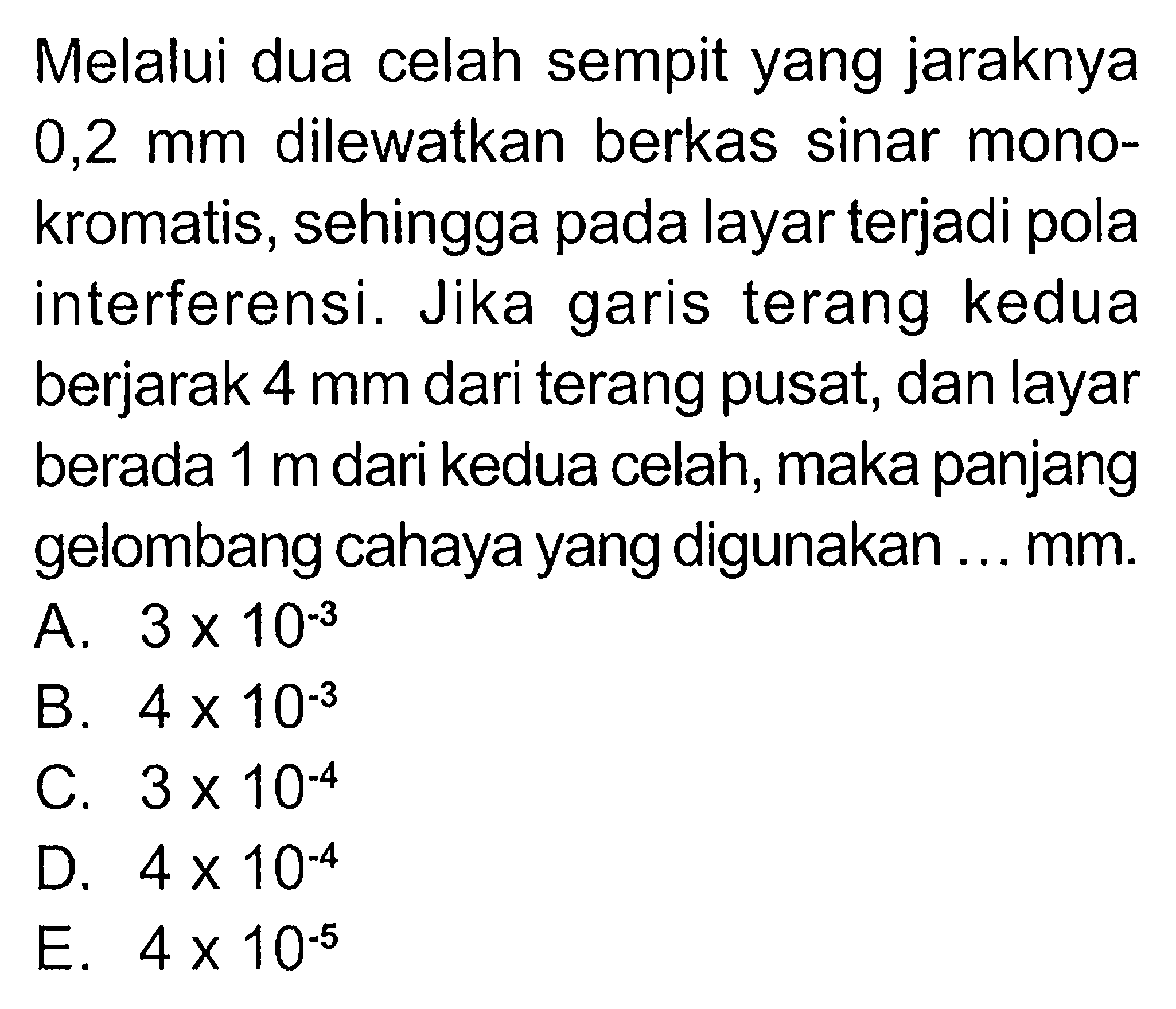 Melalui dua celah sempit yang jaraknya 0,2 mm dilewatkan berkas sinar monokromatis, sehingga pada layar terjadi pola interferensi. Jika garis terang kedua berjarak 4 mm dari terang pusat, dan layar berada 1 m dari kedua celah, maka panjang gelombang cahaya yang digunakan ... mm.