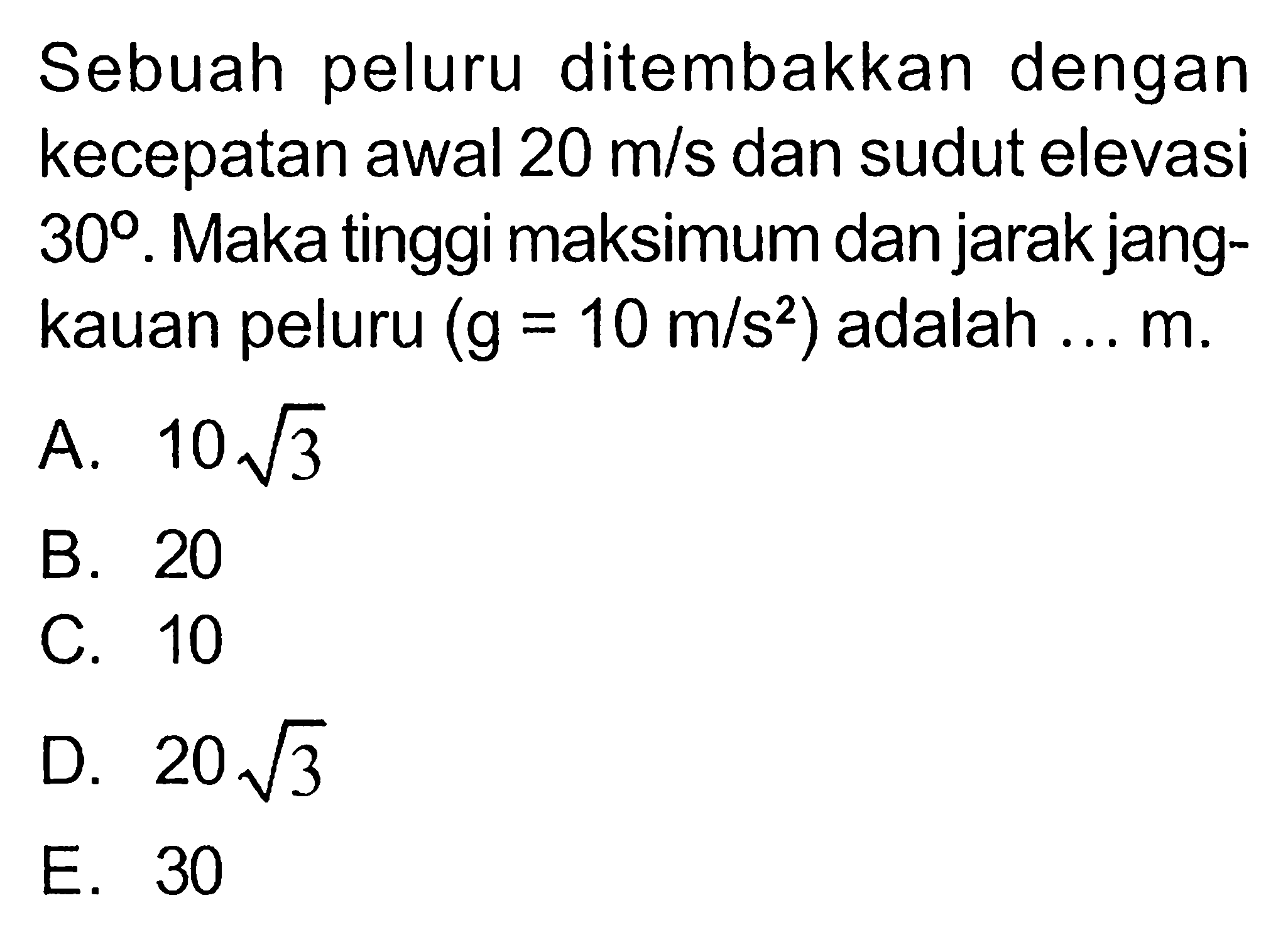 Sebuah peluru ditembakkan dengan kecepatan awal 20 m/s dan sudut elevasi 30. Maka tinggi maksimum dan jarak jangkauan peluru (g = 10 m/s^2) adalah ... m.