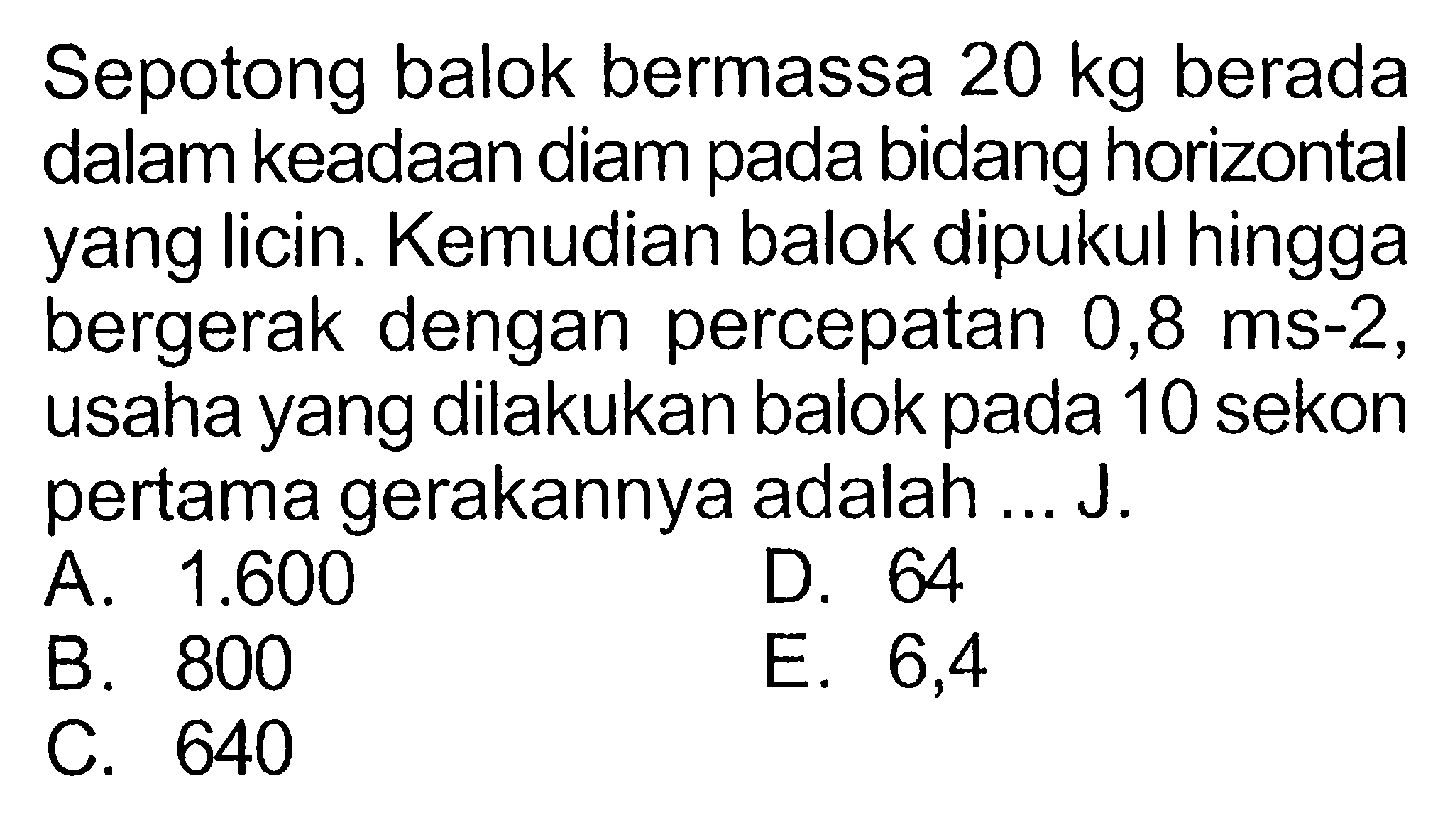 Sepotong balok bermassa 20 kg berada dalam keadaan diam pada bidang horizontal yang licin. Kemudian balok dipukul hingga bergerak dengan percepatan 0,8 ms^(-2), usaha yang dilakukan balok pada 10 sekon pertama gerakannya adalah ...J.