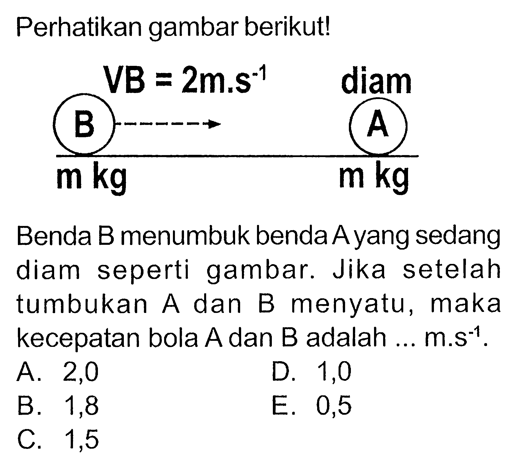 Perhatikan gambar berikut!Benda B menumbuk benda Ayang sedang diam seperti gambar. Jika setelah tumbukan A dan B menyatu, maka kecepatan bola A dan B adalah ... m.s^-1.